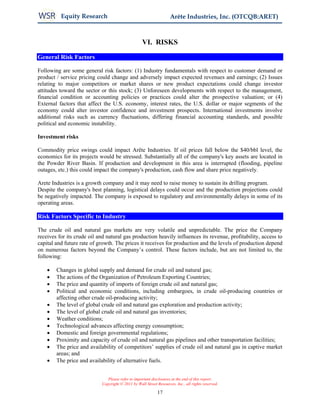 Equity Research                                           Arête Industries, Inc. (OTCQB:ARET)



                                                   VI. RISKS

General Risk Factors

Following are some general risk factors: (1) Industry fundamentals with respect to customer demand or
product / service pricing could change and adversely impact expected revenues and earnings; (2) Issues
relating to major competitors or market shares or new product expectations could change investor
attitudes toward the sector or this stock; (3) Unforeseen developments with respect to the management,
financial condition or accounting policies or practices could alter the prospective valuation; or (4)
External factors that affect the U.S. economy, interest rates, the U.S. dollar or major segments of the
economy could alter investor confidence and investment prospects. International investments involve
additional risks such as currency fluctuations, differing financial accounting standards, and possible
political and economic instability.

Investment risks

Commodity price swings could impact Arête Industries. If oil prices fall below the $40/bbl level, the
economics for its projects would be stressed. Substantially all of the company's key assets are located in
the Powder River Basin. If production and development in this area is interrupted (flooding, pipeline
outages, etc.) this could impact the company's production, cash flow and share price negatively.

Arete Industries is a growth company and it may need to raise money to sustain its drilling program.
Despite the company's best planning, logistical delays could occur and the production projections could
be negatively impacted. The company is exposed to regulatory and environmentally delays in some of its
operating areas.

Risk Factors Specific to Industry

The crude oil and natural gas markets are very volatile and unpredictable. The price the Company
receives for its crude oil and natural gas production heavily influences its revenue, profitability, access to
capital and future rate of growth. The prices it receives for production and the levels of production depend
on numerous factors beyond the Company’s control. These factors include, but are not limited to, the
following:

    •   Changes in global supply and demand for crude oil and natural gas;
    •   The actions of the Organization of Petroleum Exporting Countries;
    •   The price and quantity of imports of foreign crude oil and natural gas;
    •   Political and economic conditions, including embargoes, in crude oil-producing countries or
        affecting other crude oil-producing activity;
    •   The level of global crude oil and natural gas exploration and production activity;
    •   The level of global crude oil and natural gas inventories;
    •   Weather conditions;
    •   Technological advances affecting energy consumption;
    •   Domestic and foreign governmental regulations;
    •   Proximity and capacity of crude oil and natural gas pipelines and other transportation facilities;
    •   The price and availability of competitors’ supplies of crude oil and natural gas in captive market
        areas; and
    •   The price and availability of alternative fuels.


                               Please refer to important disclosures at the end of this report.
                            Copyright © 2011 by Wall Street Resources, Inc., all rights reserved.

                                                            17
 