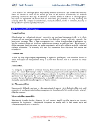 Equity Research                                           Arête Industries, Inc. (OTCQB:ARET)


Lower crude oil and natural gas prices may not only decrease revenues on a per unit basis but also may
reduce the amount of crude oil and natural gas that can be produced economically and therefore
potentially lower reserve bookings. A substantial or extended decline in crude oil or natural gas prices
may result in impairments of proved crude oil and natural gas properties and may materially and
adversely affect the Company’s future business, financial condition, results of operations, liquidity or
ability to finance planned capital expenditures.


Risk Factors Specific to Company

Competition Risk

Oil and natural gas exploration is intensely competitive and involves a high degree of risk. In its efforts
to acquire oil and natural gas producing properties, Arête Industries competes with other companies that
have greater resources. Many of these companies not only explore for and produce oil and natural gas,
but also conduct refining and petroleum marketing operations on a worldwide basis. The Company’s
ability to compete for oil and natural gas producing properties will be affected by the available capital and
available information. The Company will also face competition from alternative fuel sources and
technologies.

Execution Risk

As with any early stage company implementing an aggressive growth plan, Arête Industries’ success or
failure will depend on management’s ability to execute their business plan in an efficient and timely
manner.

Financial Risk

The Company is dependent on continued financing from outside investors due to recurring operating
losses. As a result, the Company’s ability to continue as a going concern could depend upon its ability to
obtain the necessary financing to meet its obligations and repay its liabilities arising from normal business
operations when they become due and to generate profitable operations in the future. There can be no
assurance that any funding would be attainable or attainable on favorable terms, thus investors should be
financially capable of losing all or a portion of their investment.

Key Management Risk

Management’s skill and experience is a key determinant of success. Arête Industries, like most small
companies, is heavily dependent on key management, the loss of any of which could seriously, adversely
affect the company.

Micro-capital Investment Risk

Micro-capital investing involves inherent risk and investors should carefully research any company
considered for investment. Micro-capital companies are usually early in their market cycle and
vulnerable to significant price volatility.




                               Please refer to important disclosures at the end of this report.
                            Copyright © 2011 by Wall Street Resources, Inc., all rights reserved.

                                                            18
 