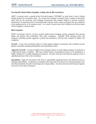 Equity Research                                           Arête Industries, Inc. (OTCQB:ARET)


Non-Specific Market Risks (Liquidity, trading rules & BD restrictions)

ARET’s common stock is quoted on the Over-the-Counter (“OTCQB”) as such; there is only a limited
trading market for its common stock. As a result, the Company’s common stock is subject to the penny
stock rules by the Securities and Exchange Commission that requires brokers to provide extensive
disclosure to its customers prior to executing trades in penny stocks, and as such there may be a reduction
in the trading activity of its common stock. As a result, investors may find it difficult to sell their shares
of the Company’s common stock.

Risk Categories

WSR’s investment universe revolves around undiscovered emerging growth companies that possess
higher risk profiles than established “blue chip” companies. Presently WSR maintains three risk
categories including growth, aggressive growth and speculative with the later assigned to higher risk
companies.

Growth – Lower risk investment relative to small capital company investments with a defined revenue
pattern, reasonable earnings predictability and sound balance sheet.

Aggressive Growth – Average to higher risk investment relative to small capital company investments in
a high growth stage or industry. May have limited history of generating revenue or be operating in a
highly competitive or rapidly changing environment. Investors must have the financial capacity to lose a
significant portion of his or her investment.

Speculation - High risk investment with short or unprofitable operating history and limited revenue or
earnings predictability. Companies are typically early stage and in the process of commercializing a new
and often potentially disruptive technology into a large market. Investors must have the financial capacity
to lose his or her entire investment.




                               Please refer to important disclosures at the end of this report.
                            Copyright © 2011 by Wall Street Resources, Inc., all rights reserved.

                                                            19
 