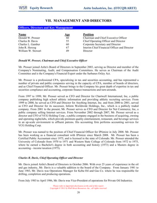 Equity Research                                          Arête Industries, Inc. (OTCQB:ARET)



                       VII. MANAGEMENT AND DIRECTORS
Officers, Directors and Key Management

Name                                        Age                    Position
Donald W. Prosser                             60                   Chairman and Chief Executive Officer
Charles B. Davis                              55                   Chief Operating Officer and Director
Charles L. Gamber                             60                   Corporate Secretary and Director
John R. Herzog                                67                   Interim Chief Financial Officer and Director
William W. Stewart                            49                   Director


Donald W. Prosser, Chairman and Chief Executive Officer

Mr. Prosser joined Arête's Board of Directors in September 2003, serving as Director and member of the
Company's Nominating, Audit, and Compensation Committees. He serves as Chairman of the Audit
Committee and is the Company's Financial Expert under the Sarbanes Oxley Act.

Mr. Prosser is a professional CPA, specializing in tax and securities accounting, and has represented a
number of private and public companies serving in the capacity of CPA, member of boards of directors,
and as Chief Financial Officer. Mr. Prosser brings to the Company his great depth of expertise in tax and
securities compliance and accounting, corporate finance transactions and turn-arounds.

From 1997 to 1999, Mr. Prosser served as CFO and Director for Chartwell International, Inc, a public
company publishing high school athletic information and providing athletic recruiting services. From
1999 to 2000, he served as CFO and Director for Anything Internet, Inc. and from 2000 to 2001, served
as CFO and Director for its successor, Inform Worldwide Holdings, Inc., which is a publicly traded
company. From 2001 to the present, Mr. Prosser serves as CFO and Director for Net Commerce, Inc, a
public company selling Internet services. From November 2002 through 2007, Mr. Prosser served as a
director and CFO of VCG Holding Corp., a public company engaged in the business of acquiring, owning
and operating nightclubs, which provide premium quality entertainment, restaurant, and beverage services
in an up-scale environment to affluent patrons. His accounting firm performs accounting services for
VCG Holding Corp.

Mr. Prosser was named to the position of Chief Financial Officer for IPtimize in July 2008. Mr. Prosser
has been working as a financial consultant with IPtimize since March 2008. Mr. Prosser has been a
Certified Public Accountant since 1975, and is licensed in the state of Colorado. Mr. Prosser attended the
University of Colorado from 1970 to 1971 and Western State College of Colorado from 1972 to 1975,
where he earned a Bachelor's degree in both accounting and history (1973) and a Masters degree in
accounting - income taxation (1975).


Charles B. Davis, Chief Operating Officer and Director

Mr. Davis joined Arête's Board of Directors in October 2006. With over 25 years of experience in the oil
and gas industry, Mr. Davis is a valuable addition to the board of the Company. From January 1981 to
June 1983, Mr. Davis was Operations Manager for Keba Oil and Gas Co. where he was responsible for
drilling, completion and producing operations.

From July 1983 to April 1986, Mr. Davis was Vice-President of operations for Private Oil Industries.
                              Please refer to important disclosures at the end of this report.
                           Copyright © 2011 by Wall Street Resources, Inc., all rights reserved.

                                                           20
 