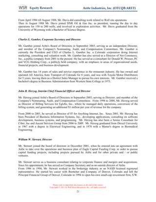 Equity Research                                           Arête Industries, Inc. (OTCQB:ARET)


From April 1986 till August 1988, Mr. Davis did consulting work related to Well site operations.
Then in August 1988 Mr. Davis joined DNR Oil & Gas Inc. as president, running the day to day
operations for 150 to 200 wells, and involved in exploration activities. Mr. Davis graduated from the
University of Wyoming with a Bachelor of Science Degree.


Charles L. Gamber, Corporate Secretary and Director

Mr. Gamber joined Arête's Board of Directors in September 2003, serving as an independent Director,
and member of the Company's Nominating, Audit, and Compensation Committees. Mr. Gamber is
currently the President and CEO of Charles L. Gamber Inc. a Colorado corporation doing Internet
marketing, consulting and valuation work. Mr. Gamber has also served as a Director of Net Commerce,
Inc., a public company from 2001 to the present. He has served as a consultant for Donald W. Prosser, PC
and VCG Holding Corp., a publicly held company, with an emphasis in areas of organizational needs,
financial projects, and business development.

Mr. Gamber has 14 years of sales and service experience in the restaurant industry. He has owned and
operated All America Auto Transport of Colorado for 6 years, and was with Toyota Motor Distributors
for 5 years, leaving them as a District Sales Manager to pursue his own interests. Mr. Gamber received a
bachelor's degree in Business Administration from Western State College in 1973.


John R. Herzog, Interim Chief Financial Officer and Director

Mr. Herzog joined Arête's Board of Directors in September 2003, serving as Director, and member of the
Company's Nominating, Audit, and Compensation Committees. From 1998 to 2000, Mr. Herzog served
as Director of Billing Services for Eglobe, Inc., where he managed daily operations, conversion of the
billing system, and generating an additional $1 million per year of revenue for the company.

From 2000 to 2001, he served as Director of IT for Anything Internet, Inc. Since 2001, Mr. Herzog has
been President of Business Information Systems, Inc., developing applications, consulting on software
development, business systems, and programming. Mr. Herzog has also been a Senior Consultant for
Ciber, Inc and Ascent Services Group from 2006 to 2009. Mr. Herzog graduated from Drexel University
in 1967 with a degree in Electrical Engineering, and in 1970 with a Master's degree in Biomedical
Engineering.


William W. Stewart, Director

Mr. Stewart joined the board of directors in December 2001, when he entered into an agreement with
Arête to take over the operations and business plan of Eagle Capital Funding Corp. in order to pursue
capital funding projects, including projects pursued by Arête and for other private and / or public
ventures.

Mr. Stewart serves as a business consultant relating to corporate finance and mergers and acquisitions.
Since his appointment, he has served as Company Secretary and as an outside director of Arête.
From 1986 to 1994, Mr. Stewart worked in the brokerage industry as an NASD licensed registered
representative. He started his career with Boettcher and Company of Denver, Colorado and left the
Principal Financial Group of Denver, Colorado in 1994 to open his own small-cap investment firm, S.W.


                              Please refer to important disclosures at the end of this report.
                           Copyright © 2011 by Wall Street Resources, Inc., all rights reserved.

                                                           21
 
