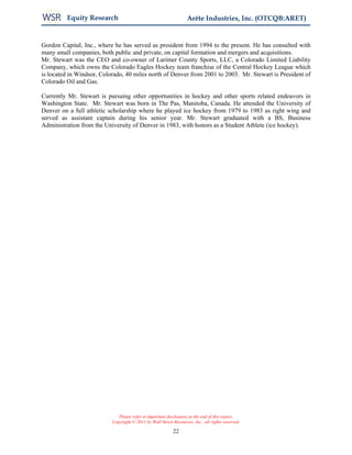 Equity Research                                           Arête Industries, Inc. (OTCQB:ARET)


Gordon Capital, Inc., where he has served as president from 1994 to the present. He has consulted with
many small companies, both public and private, on capital formation and mergers and acquisitions.
Mr. Stewart was the CEO and co-owner of Larimer County Sports, LLC, a Colorado Limited Liability
Company, which owns the Colorado Eagles Hockey team franchise of the Central Hockey League which
is located in Windsor, Colorado, 40 miles north of Denver from 2001 to 2003. Mr. Stewart is President of
Colorado Oil and Gas.

Currently Mr. Stewart is pursuing other opportunities in hockey and other sports related endeavors in
Washington State. Mr. Stewart was born in The Pas, Manitoba, Canada. He attended the University of
Denver on a full athletic scholarship where he played ice hockey from 1979 to 1983 as right wing and
served as assistant captain during his senior year. Mr. Stewart graduated with a BS, Business
Administration from the University of Denver in 1983, with honors as a Student Athlete (ice hockey).




                              Please refer to important disclosures at the end of this report.
                           Copyright © 2011 by Wall Street Resources, Inc., all rights reserved.

                                                           22
 