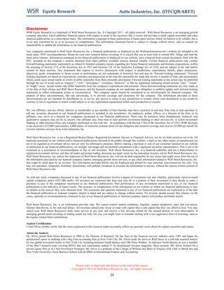 Equity Research                                                         Arête Industries, Inc. (OTCQB:ARET)


Disclaimer
WSR Equity Research is a trademark of Wall Street Resources, Inc. ® Copyright 2011 - all rights reserved. Wall Street Resources is an emerging growth
company specialist, which publishes financial reports with respect to some of the securities that it covers and provides a small capital newsletter and other
financial publications on a subscription basis. The information contained in these publications is based upon sources, which we believe to be reliable, but is
in no way warranted by us as to accuracy or completeness. The information contained herein is subject to change without notice, and we assume no
responsibility to update the information in our financial publications.

Any companies mentioned in Wall Street Resources, Inc.’s financial publications or displayed on the Wallstreetresources.net’s website are intended to be
stock ideas, NOT recommendations. Please do your own research before investing. It is crucial that you at least look at current SEC filings and read the
latest press releases. Information contained in our financial publications or displayed on our website, were extracted from current documents filed with the
SEC, included on the company’s website obtained from other publicly available sources deemed reliable. Certain financial publications may contain
forward-looking statements, particularly as related to featured company reports regarding pro forma financial statements and business expectations, within
the meaning of Section 27A of the Securities Act of 1933 and Sections 21E of the Securities Exchange Act of 1934, and are subject to the safe harbor
created by these sections. Any statements that express or involve discussions with respect to predictions, expectations, beliefs, plans, projections,
objectives, goals, assumptions or future events or performance are not statements of historical fact and may be "forward looking statements." Forward
looking statements are based on expectations, estimates and projections at the time the statements are made that involve a number of risks and uncertainties
which could cause actual results or events to differ materially from those presently anticipated. Forward looking statements in this action may be identified
through the use of words such as “expects’”, “will,” “anticipates,” “estimates, “believes,” or that by statements indicating certain actions “may,” “could,”
or “might” occur. Actual results may differ materially from the company's expectations and estimates. These forward-looking statements are only made as
of the date of their release and Wall Street Resources and the featured company do not undertake any obligation to publicly update such forward-looking
statements to reflect subsequent events or circumstances. This company report should be considered as an advertisement for featured company. The
purpose of these advertisements, like any advertising, is to provide coverage and awareness for the company. The information provided in these
advertisements are not intended for distribution to, or use by, any person or entity in any jurisdiction or country where such distribution or use would be
contrary to law or regulation or which would subject us to any registration requirement within such jurisdiction or country.


We, our affiliates, and any officer, director or stockholder or any member of their families may have a position in and may from time to time purchase or
sell any securities discussed in our financial publications or included in our newsletters. An employee, author, officer, or a director of the firm, or its
affiliates, may serve as a director for companies mentioned in our financial publications. There may be instances when fundamental, technical, and
quantitative opinions may not be in concert. Our affiliates may from time to time perform investment banking or other services for, or solicit investment
banking or other business from, any company mentioned on this web site. In compliance with Section 17(b) of the Securities Act of 1933, WSR discloses
it has received a $15,000 cash retainer, 6,000 shares of restricted common stock for due diligence and research coverage and receives $3,000 per month for
investor relations services from Arête Industries, Inc.


Wall Street Resources, Inc. is not a Registered Broker/Dealer, Registered Investment Advisor or Financial Advisor, nor do we hold ourselves out to be. All
materials presented on our website and/or financial publications released to the public through this website, e-mail or any other means of transmission are
not to be regarded as investment advice and are only for informative purposes. Before making a purchase or sale of any securities featured on our website
or mentioned in our financial publications, we strongly encourage and recommend consultation with a registered securities representative. This is not to be
construed as a solicitation or recommendation to buy or sell securities. Wall Street Resources, Inc. is a financial publisher and not a broker/dealer or
registered investment advisor, and thus all trades and actual trading, decisions are made solely by the individual investor, not by Wall Street Resources, Inc.
Wall Street Resources, Inc. and/or the employees of Wall Street Resources, Inc. will not be held responsible for any losses that might occur from the use of
the information provided by our featured company reports, emerging growth news services, or any other information related to Wall Street Resources, Inc.
that might be acted upon by an investor. The information provided herein may be displayed and printed for your personal, noncommercial use only. You
may not reproduce, retransmit, distribute, disseminate, sell, publish, broadcast or circulate the information to anyone, without the express written consent of
Wall Street Resources, Inc.


As with any stock, companies discussed in any of our financial publications involve a degree of investment risk and volatility, particularly micro-to-small
capital companies and/or OTC-BB stocks. All investors are cautioned that they may lose all or a portion of their investment if they decide to make a
purchase in any of the companies mentioned in our financial publications. Past performance of any investment mentioned in any of our financial
publications is not indicative of future results. The accuracy or completeness of the information on our website or within our financial publications is only
as reliable as the sources they were obtained from. The comments and opinions expressed in any of our financial publications are expressed as of the date
the financial publication or featured company reports is dated and are subject to change without notice. No investor should assume that reliance on the
views, opinions or recommendations contained in any of our financial publications or featured company reports will produce profitable results.


Wall Street Resources, Inc. is an information provider only. We cannot control market conditions, liquidity, market shutdowns, entry and exit prices,
Internet shut-downs, or fax and mail delays. All investors should only invest or trade with capital that is risk capital that they can afford to lose. You may
cancel your Wall Street Resources' daily notes service at any time and receive a full, pro-rata refund for the unused portion of your subscription. If
emerging growth stock investing or trading seems too risky for you, you might want to consider starting with a less aggressive form of investing, such as
the regular mutual fund contributions.

Analyst Certification:
I, Paul Silver, hereby certify that the views expressed in this research report accurately reflect my personal views about the subject securities and issuers.

About the Analyst:
Mr. Silver joined Wall Street Resources in 2006 as the Director of Research. He has been in the financial services industry since 1995 and began his
professional career in auditing with a Big Four accounting firm in New York City. Mr. Silver made the move to Wall Street as a sell-side research analyst
for two global investment banks in New York City including Salomon Smith Barney and UBS Paine Webber. At Salomon Smith Barney he was a member
of the firm’s research team covering REITs that was consistently ranked #1 by Institutional Investor magazine. Most recently, Mr. Silver worked for a
private equity firm as its Chief Investment Strategist. Mr. Silver is a graduate of the College of William and Mary in Virginia with a BA in liberal arts and
New York University's Stern Business School with an MBA in International Finance and Accounting.



                                             Please refer to important disclosures at the end of this report.
                                          Copyright © 2011 by Wall Street Resources, Inc., all rights reserved.

                                                                              24
 
