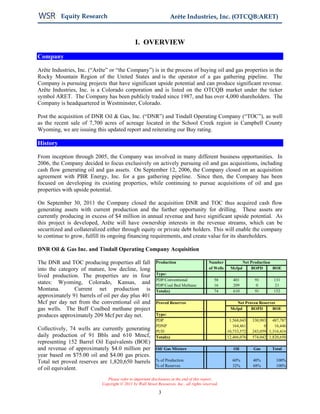 Equity Research                                           Arête Industries, Inc. (OTCQB:ARET)



                                               I. OVERVIEW
Company

Arête Industries, Inc. (“Arête” or “the Company”) is in the process of buying oil and gas properties in the
Rocky Mountain Region of the United States and is the operator of a gas gathering pipeline. The
Company is pursuing projects that have significant upside potential and can produce significant revenue.
Arête Industries, Inc. is a Colorado corporation and is listed on the OTCQB market under the ticker
symbol ARET. The Company has been publicly traded since 1987, and has over 4,000 shareholders. The
Company is headquartered in Westminster, Colorado.

Post the acquisition of DNR Oil & Gas, Inc. (“DNR”) and Tindall Operating Company (“TOC”), as well
as the recent sale of 7,700 acres of acreage located in the School Creek region in Campbell County
Wyoming, we are issuing this updated report and reiterating our Buy rating.

History

From inception through 2005, the Company was involved in many different business opportunities. In
2006, the Company decided to focus exclusively on actively pursuing oil and gas acquisitions, including
cash flow generating oil and gas assets. On September 12, 2006, the Company closed on an acquisition
agreement with PBR Energy, Inc. for a gas gathering pipeline. Since then, the Company has been
focused on developing its existing properties, while continuing to pursue acquisitions of oil and gas
properties with upside potential.

On September 30, 2011 the Company closed the acquisition DNR and TOC thus acquired cash flow
generating assets with current production and the further opportunity for drilling. These assets are
currently producing in excess of $4 million in annual revenue and have significant upside potential. As
this project is developed, Arête will have ownership interests in the revenue streams, which can be
securitized and collateralized either through equity or private debt holders. This will enable the company
to continue to grow, fulfill its ongoing financing requirements, and create value for its shareholders.

DNR Oil & Gas Inc. and Tindall Operating Company Acquisition

The DNR and TOC producing properties all fall               Production                     Number              Net Production
into the category of mature, low decline, long                                             of Wells    Mcfpd       BOPD       BOE
lived production. The properties are in four                Type:
                                                            PDP/Conventional                  58         401        91       131
states: Wyoming, Colorado, Kansas, and                      PDP/Coal Bed Methane              16         209         0       21
Montana.       Current net production is                    Total(s)                          74         610        91       152
approximately 91 barrels of oil per day plus 401
Mcf per day net from the conventional oil and               Proved Reserves                               Net Proven Reserves
gas wells. The Buff Coalbed methane project                                                            Mcfpd     BOPD       BOE
produces approximately 209 Mcf per day net.                 Type:
                                                            PDP                                        1,568,043   330,983 487,787
                                                            PDNP                                         164,461         0    16,446
Collectively, 74 wells are currently generating             PUD                                       10,733,572   243,059 1,316,416
daily production of 91 Bbls and 610 Mmcf,                   Total(s)                                  12,466,076   574,042 1,820,650
representing 152 Barrel Oil Equivalents (BOE)
and revenue of approximately $4.0 million per               Oil/ Gas Mixture                             Oil        Gas     Total
year based on $75.00 oil and $4.00 gas prices.
Total net proved reserves are 1,820,650 barrels             % of Production                             60%        40%         100%
                                                            % of Reserves                               32%        68%         100%
of oil equivalent.
                               Please refer to important disclosures at the end of this report.
                            Copyright © 2011 by Wall Street Resources, Inc., all rights reserved.

                                                             3
 