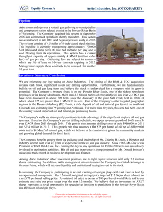 Equity Research                                          Arête Industries, Inc. (OTCQB:ARET)


Pipeline

Arête owns and operates a natural gas gathering system (pipeline
and compressor station related assets) in the Powder River Basin
of Wyoming. The Company acquired this system in September
2006 and commenced operations shortly thereafter. This system
was constructed in late 2001 and began operations early in 2002.
The system consists of 4.5 miles of 8-inch coated steel pipeline.
This pipeline is currently transporting approximately 700,000
Mcf (thousand cubic feet) of coal bed methane per day and is
cash flowing from its operations. This system has a current
throughput capacity of approximately 4 MMcf (million cubic
feet) of gas per day. Gathering fees are subject to contracts
which are life of lease or 10-year contracts expiring in 2012.
Management expects these contracts to be renewed for another
10 year term.

Investment Summary/Conclusion

We are reiterating our Buy rating on Arête Industries. The closing of the DNR & TOC acquisition
secures cash flows, significant assets and drilling opportunities. Furthermore, we are fundamentally
bullish on oil and gas long term and believe the stock is undervalued for a company with its growth
potential. The Company’s primary focus is on the Powder River Basin, one of the richest petroleum
provinces in the Rocky Mountains. More than 2.7 billion barrels of recoverable oil and over 2.3 TCF gas
have been discovered in about 700 fields since the discovery of the giant Salt Creek field in 1908, of
which about 225 are greater than 1 MMBOE in size. One of the Company’s other targeted geographic
regions is the Denver-Julesburg (DJ) Basin, a rich deposit of oil and natural gas located in northeast
Colorado and extending into Wyoming and Nebraska. For more than 30 years, this area has been one of
the country’s most important oil and natural gas producing basins.

The Company’s wells are strategically positioned to take advantage of the significant in-place oil and gas
reserves. Based on the Company’s current drilling schedule, we expect revenue growth of 146% on a 3-
year CAGR from 2011 through 2014. This growth rate assumes drilling costs of only $910,000 in 2011
and $2.4 million in 2012. This growth rate also assumes a flat $75 per barrel of oil net of differential
costs and a $4 Mmcf of natural gas, which we believe to be conservative given the commodity markets
and growing global demand for fossil fuels.

The Company benefits greatly from the guidance and leadership of Mr. Charles B. Davis, a Director and
industry veteran with over 25 years of experience in the oil and gas industry. Since 1988, Mr. Davis was
President of DNR Oil & Gas, Inc., running the day to day operations for 150 to 200 wells and was closely
involved in exploration activities. His oil and gas experience is complemented by Mr. Donald Prosser’s
successful track record in business development and finance.

Among Arête Industries’ other investment positives are its tight capital structure with only 7.7 million
shares outstanding. In addition, Arête management intends to move the Company to a listed exchange in
the near future, which will increase liquidity and institutional buying interest in the stock.

In summary, the Company is participating in several exciting oil and gas plays with vast reserves lead by
an experienced management. Our 12-month weighted average price target of $15.06 per share is based on
a net $75 per barrel selling price. A sustained oil price in excess of $90 per barrel would likely add to our
estimate and raise our price target over the next 12-months. We believe that an investment in ARET
shares represents a novel opportunity for speculative investors to participate in the Powder River Basin
and DJ Basin oil and gas plays.

                               Please refer to important disclosures at the end of this report.
                            Copyright © 2011 by Wall Street Resources, Inc., all rights reserved.

                                                             4
 