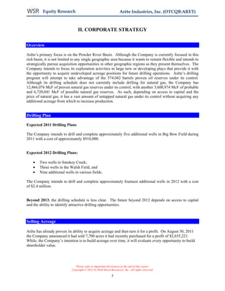 Equity Research                                           Arête Industries, Inc. (OTCQB:ARET)



                                 II. CORPORATE STRATEGY

Overview

Arête’s primary focus is on the Powder River Basin. Although the Company is currently focused in this
rich basin, it is not limited to any single geographic area because it wants to remain flexible and intends to
strategically pursue acquisition opportunities in other geographic regions as they present themselves. The
Company intends to focus its exploration activities in large new or developing plays that provide it with
the opportunity to acquire undeveloped acreage positions for future drilling operations. Arête’s drilling
program will attempt to take advantage of the 574,042 barrels proven oil reserves under its control.
Although its drilling schedule does not currently include drilling for natural gas, the Company has
12,466,076 McF of proven natural gas reserves under its control, with another 3,600,974 McF of probable
and 6,720,041 McF of possible natural gas reserves. As such, depending on access to capital and the
price of natural gas, it has a vast amount of untapped natural gas under its control without acquiring any
additional acreage from which to increase production.


Drilling Plan

Expected 2011 Drilling Plans

The Company intends to drill and complete approximately five additional wells in Big Bow Field during
2011 with a cost of approximately $910,000.


Expected 2012 Drilling Plans:

    •   Two wells in Smokey Creek;
    •   Three wells in the Walsh Field, and
    •   Nine additional wells in various fields.

The Company intends to drill and complete approximately fourteen additional wells in 2012 with a cost
of $2.4 million.


Beyond 2013, the drilling schedule is less clear. The future beyond 2012 depends on access to capital
and the ability to identify attractive drilling opportunities.



Selling Acreage

Arête has already proven its ability to acquire acreage and then turn it for a profit. On August 30, 2011
the Company announced it had sold 7,700 acres it had recently purchased for a profit of $2,655,221.
While, the Company’s intention is to build acreage over time, it will evaluate every opportunity to build
shareholder value.




                               Please refer to important disclosures at the end of this report.
                            Copyright © 2011 by Wall Street Resources, Inc., all rights reserved.

                                                             5
 