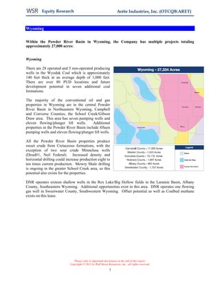 Equity Research                                           Arête Industries, Inc. (OTCQB:ARET)


Wyoming


Within the Powder River Basin in Wyoming, the Company has multiple projects totaling
approximately 27,000 acres:


Wyoming

There are 28 operated and 5 non-operated producing
wells in the Wyodak Coal which is approximately
140 feet thick at an average depth of 1,000 feet.
There are over 80 PUD locations and future
development potential in seven additional coal
formations.

The majority of the conventional oil and gas
properties in Wyoming are in the central Powder
River Basin in Northeastern Wyoming, Campbell
and Converse Counties, the School Creek/Gibson
Draw area. This area has seven pumping wells and
eleven flowing/plunger lift wells.       Additional
properties in the Powder River Basin include fifteen
pumping wells and eleven flowing/plunger lift wells.

All the Powder River Basin properties produce
sweet crude from Cretaceous formations, with the
exception of two sour crude Minnelusa wells
(Doud#1, Neil Federal). Increased density and
horizontal drilling could increase production eight to
ten times current production. Mowry Shale drilling
is ongoing in the greater School Creek area, so this
potential also exists for the properties.

DNR operates sixteen shallow wells in the Rex Lake/Big Hollow fields in the Laramie Basin, Albany
County, Southeastern Wyoming. Additional opportunities exist in this area. DNR operates one flowing
gas well in Sweetwater County, Southwestern Wyoming. Offset potential as well as Coalbed methane
exists on this lease.




                               Please refer to important disclosures at the end of this report.
                            Copyright © 2011 by Wall Street Resources, Inc., all rights reserved.

                                                             7
 