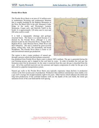 Equity Research                                           Arête Industries, Inc. (OTCQB:ARET)


Powder River Basin


The Powder River Basin is an area of 14 million acres
in northeastern Wyoming and southeastern Montana
that is roughly bounded by the Bighorn Mountains in
the West, the Black Hills in the east, Montana's Cedar
Ridge in the north, and Wyoming's Laramie
Mountains, Casper arch, and Hartville Uplift in the
South. It is approximately 120 miles east to west and
200 miles north to south.

It is both a topographic drainage and geologic
structural basin. The basin is so named because it is
drained by the Powder River, although it is also
drained in part by the Cheyenne River, Tongue River,
Bighorn River, Little Missouri River, Platte River and
their tributaries. The area is marked by grass-covered
plains, rolling hills, wide, flat streambeds, and broad
floodplains. The Powder River Basin is home to oil
and conventional natural gas production.

The region is also a major producer of natural gas
through a process called coal-bed methane extraction.
Gas produced from Powder River Basin coals is almost 100% methane. The gas is generated during the
coal forming process and is trapped in the coal beds by water. In order to produce the coal gas, the
formation must first be dewatered. As the water is removed from the coal, the gas is desorbed from the
coal. All of the coal-bed reservoirs are low pressure and require compression in order for the gas to be
delivered to a pipeline transportation system.

Natural gas wells in the Powder River Basin area typically experience sharp declines in production
volume in the first several years of production. Production then stabilizes and declines more ratably over
a gas well’s average life of approximately eight to ten years. Other factors which influence the initial and
long term productivity of the coal-bed methane wells are the depths of the coal fields, the initial gas
saturation levels of the coal field and the well spacing.




                               Please refer to important disclosures at the end of this report.
                            Copyright © 2011 by Wall Street Resources, Inc., all rights reserved.

                                                             8
 