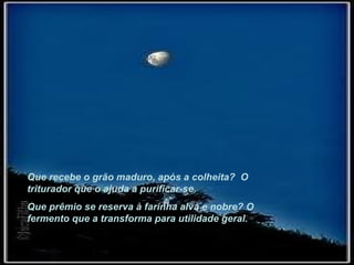 Que recebe o grão maduro, após a colheita?  O triturador que o ajuda a purificar-se. Que prêmio se reserva à farinha alva e nobre? O fermento que a transforma para utilidade geral.  