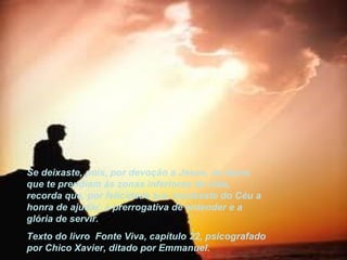 Se deixaste, pois, por devoção a Jesus, os laços que te prendiam às zonas inferiores da vida, recorda que, por felicidade tua, recebeste do Céu a honra de ajudar, a prerrogativa de entender e a  glória de servir. Texto do livro  Fonte Viva, capítulo 22, psicografado por Chico Xavier, ditado por Emmanuel. 