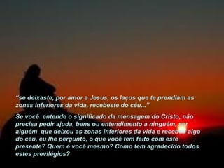 “ se deixaste, por amor a Jesus, os laços que te prendiam as zonas inferiores da vida, recebeste do céu...” Se você  entende o significado da mensagem do Cristo, não precisa pedir ajuda, bens ou entendimento a ninguém, ser alguém  que deixou as zonas inferiores da vida e recebeu algo do céu, eu lhe pergunto, o que você tem feito com este presente? Quem é você mesmo? Como tem agradecido todos estes previlégios? 