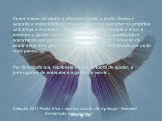 Como é bom ter muito a oferecer e nada a pedir. Como é sagrada a capacidade de discernir, e saber escolher os próprios caminhos e decisões.  Que benção é ter aprendido a amar o próximo e ajudar sem críticas ou julgamentos, acolhendo e socorrendo por puro amor. O quanto é grande a emoção de sentir seus atos glorificados pela felicidade distribuída por onde você passa. Por felicidade tua, recebeste do céu a honra de ajudar, a prerrogativa de entender e a glória de servir... Coleção 2011 Fonte Viva – música Lascia chi´o pianga - Haendel formatação zeca ourique 