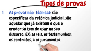 1. As provas não-técnicas: são
específicas da retórica judicial, são
aquelas que já existem e que o
orador só tem de usar no seu
discurso. EX: as leis, os testemunhos,
os contratos, e os juramentos.
Tipos de provas
 