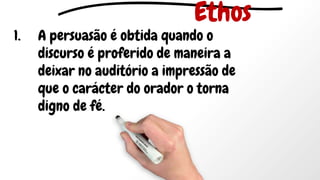 1. A persuasão é obtida quando o
discurso é proferido de maneira a
deixar no auditório a impressão de
que o carácter do orador o torna
digno de fé.
Ethos
 