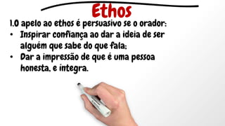 1.O apelo ao ethos é persuasivo se o orador:
• Inspirar confiança ao dar a ideia de ser
alguém que sabe do que fala;
• Dar a impressão de que é uma pessoa
honesta, e íntegra.
Ethos
 