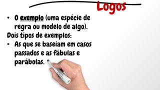 • O exemplo (uma espécie de
regra ou modelo de algo).
Dois tipos de exemplos:
• As que se baseiam em casos
passados e as fábulas e
parábolas.
Logos
 