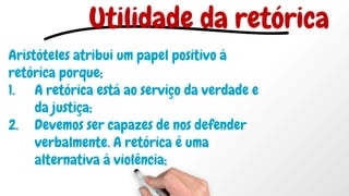 Aristóteles atribui um papel positivo à
retórica porque;
1. A retórica está ao serviço da verdade e
da justiça;
2. Devemos ser capazes de nos defender
verbalmente. A retórica é uma
alternativa à violência;
Utilidade da retórica
 