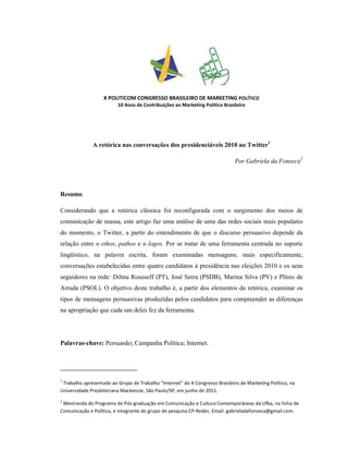 X POLITICOM CONGRESSO BRASILEIRO DE MARKETING POLÍTICO
                         10 Anos de Contribuições ao Marketing Político Brasileiro




              A retórica nas conversações dos presidenciáveis 2010 no Twitter1

                                                                              Por Gabriela da Fonseca2




Resumo

Considerando que a retórica clássica foi reconfigurada com o surgimento dos meios de
comunicação de massa, este artigo faz uma análise de uma das redes sociais mais populares
do momento, o Twitter, a partir do entendimento de que o discurso persuasivo depende da
relação entre o ethos, pathos e o logos. Por se tratar de uma ferramenta centrada no suporte
lingüístico, na palavra escrita, foram examinadas mensagens, mais especificamente,
conversações estabelecidas entre quatro candidatos à presidência nas eleições 2010 e os seus
seguidores na rede: Dilma Rousseff (PT), José Serra (PSDB), Marina Silva (PV) e Plínio de
Arruda (PSOL). O objetivo deste trabalho é, a partir dos elementos da retórica, examinar os
tipos de mensagens persuasivas produzidas pelos candidatos para compreender as diferenças
na apropriação que cada um deles fez da ferramenta.




Palavras-chave: Persuasão; Campanha Política; Internet.




1
 Trabalho apresentado ao Grupo de Trabalho “Internet” do X Congresso Brasileiro de Marketing Político, na
Universidade Presbiteriana Mackenzie, São Paulo/SP, em junho de 2011.
2
 Mestranda do Programa de Pós-graduação em Comunicação e Cultura Contemporâneas da Ufba, na linha de
Comunicação e Política, e integrante do grupo de pesquisa CP-Redes. Email: gabrieladafonseca@gmail.com.
 