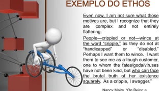 Even now, I am not sure what those
motives are, but I recognize that they
are complex and not entirely
flattering.
People—crippled or not—wince at
the word “cripple,” as they do not at
“handicapped” or “disabled.”
Perhaps I want them to wince. I want
them to see me as a tough customer,
one to whom the fates/gods/viruses
have not been kind, but who can face
the brutal truth of her existence
squarely. As a cripple, I swagger.”
 