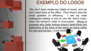 “We don’t have single-sex toilets at home, and we
don’t need them at the office. Then there’s also the
small question of efficiency. I see my male
colleagues waiting in line to use the men’s room,
when the women’s toilet is unoccupied. Which is
precisely why Delta Airlines doesn’t label those two
bathrooms at the back of the plane as being solely
for men and women. It just wouldn’t fly.
 