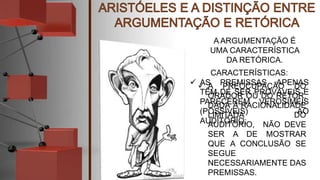 A ARGUMENTAÇÃO É
UMA CARACTERÍSTICA
DA RETÓRICA.
CARACTERÍSTICAS:
 AS PREMISSAS APENAS
TÊM DE SER PROVÁVEIS E
PARECEREM VEROSÍMEIS
(POSSÍVEIS) AO
AUDITÓRIO;
 A PREOCUPAÇÃO DO
ORADOR OU DO RETOR,
DADA A RACIONALIDADE
LIMITADA DO
AUDITÓRIO, NÃO DEVE
SER A DE MOSTRAR
QUE A CONCLUSÃO SE
SEGUE
NECESSARIAMENTE DAS
PREMISSAS.
 