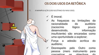  É imoral;
 As fraquezas ou limitações da
racionalidade do auditório
(raciocínio lógico pouco
desenvolvido, informação
insuficiente) são encaradas como
uma oportunidade a explorar;
 Força a adesão acrítica do
auditório;
 Desrespeito pelo Outro como
pessoa (mero instrumento para
1. A MANIPULAÇÃO(USOILEGÍTIMOOU MAU USO):
 