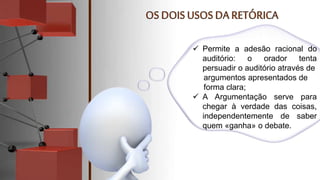  Permite a adesão racional do
auditório: o orador tenta
persuadir o auditório através de
argumentos apresentados de
forma clara;
 A Argumentação serve para
chegar à verdade das coisas,
independentemente de saber
quem «ganha» o debate.
 