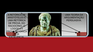 A RETÓRICA DE
ARISTÓTELES É
UMA RETÓRICA
DE PROVA, DO
RACIOCÍNIO. O
LOGOS é A
PROVA RETÓRICA
POR
EXCELÊNCIA.
UMA TEORIA DA
ARGUMENTAÇÃO
PERSUASIVA.
 
