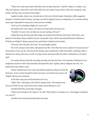 "There isn't a man nearer than Little Rock who can open that door," said Mr. Adams, in a shaky voice.
"My God! Spencer, what shall we do? That child--she can't stand it long in there. There isn't enough air, and,
besides, she'll go into convulsions from fright."
         Agatha's mother, frantic now, beat the door of the vault with her hands. Somebody wildly suggested
dynamite. Annabel turned to Jimmy, her large eyes full of anguish, but not yet despairing. To a woman nothing
seems quite impossible to the powers of the man she worships.
         "Can't you do something, Ralph--try, won't you?”
         He looked at her with a queer, soft smile on his lips and in his keen eyes.
         "Annabel," he said, "give me that rose you are wearing, will you?"
         Hardly believing that she heard him aright, she unpinned the bud from the bosom of her dress, and
placed it in his hand. Jimmy stuffed it into his vest-pocket, threw off his coat and pulled up his shirtsleeves.
With that act Ralph D. Spencer passed away and Jimmy Valentine took his place.
         "Get away from the door, all of you," he commanded, shortly.
         He set his suitcase on the table, and opened it out flat. From that time on he seemed to be unconscious of
the presence of any one else. He laid out the shining, queer implements swiftly and orderly, whistling softly to
himself as he always did when at work. In a deep silence and immovable, the others watched him as if under a
spell.
         In a minute Jimmy's pet drill was biting smoothly into the steel door. In ten minutes--breaking his own
burglarious record--he threw back the bolts and opened the door. Agatha, almost collapsed, but safe, was
gathered into her mother's arms.
         Jimmy Valentine put on his coat, and walked outside the railings towards the
front door. As he went he thought he heard a far-away voice that he once knew call
"Ralph!" But he never hesitated.
         At the door a big man stood somewhat in his way.
         "Hello, Ben!" said Jimmy, still with his strange smile. "Got around at last,
have you? Well, let's go. I don't know that it makes much difference, now."
         And then Ben Price acted rather strangely.
         "Guess you're mistaken, Mr. Spencer," he said. "Don't believe I recognize you. Your buggy's waiting for
you, ain't it?"
         And Ben Price turned and strolled down the street.




                                                                                                                   6
 