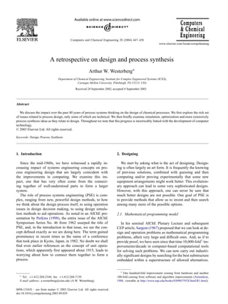 Computers and Chemical Engineering 28 (2004) 447–458
A retrospective on design and process synthesis
Arthur W. Westerberg∗
Department of Chemical Engineering, Institute for Complex Engineered Systems (ICES),
Carnegie Mellon University, Pittsburgh, PA 15213, USA
Received 24 September 2002; accepted 8 September 2003
Abstract
We discuss the impact over the past 40 years of process systems thinking on the design of chemical processes. We first explore the rich set
of issues related to process design, only some of which are technical. We then briefly examine simulation, optimization and more extensively
process synthesis ideas as they relate to design. Throughout we note that this progress is inextricably linked with the development of computer
technology.
© 2003 Elsevier Ltd. All rights reserved.
Keywords: Design; Process; Synthesis
1. Introduction
Since the mid-1960s, we have witnessed a rapidly in-
creasing impact of systems engineering concepts on pro-
cess engineering design that are largely coincident with
the improvements in computing. We examine this im-
pact, one that has very often come from the connect-
ing together of well-understood parts to form a larger
system.
The role of process systems engineering (PSE) is com-
plex, ranging from new, powerful design methods, to how
we think about the design process itself, to using operation
issues in design decision making, to using design simula-
tion methods to aid operations. As noted in an AIChE pre-
sentation by Perkins (1998), the entire issue of the AIChE
Symposium Series No. 46 from 1962 usurped the title of
PSE, and, in the introduction to that issue, we see the con-
cept defined exactly as we are doing here. The term gained
prominence in recent times as the name of a conference
that took place in Kyoto, Japan, in 1982. No doubt we shall
find even earlier references as the concept of unit opera-
tions, which apparently first appeared about 1915, leads to
worrying about how to connect them together to form a
process.
∗ Tel.: +1-412-268-2344; fax: +1-412-268-7139.
E-mail address: a.westerberg@cmu.edu (A.W. Westerberg).
2. Designing
We start by asking what is the act of designing. Design-
ing is often largely an art form. It is frequently the knowing
of previous solutions, combined with guessing and then
computing and/or proving experimentally that some new
equipment arrangements might work better. This evolution-
ary approach can lead to some very sophisticated designs.
However, with this approach, one can never be sure that
much better designs are not possible. One goal of PSE is
to provide methods that allow us to invent and then search
among many more of the possible options.
2.1. Mathematical programming model
In his seminal AIChE Plenary Lecture and subsequent
CEP article, Sargent (1967) proposed that we can look at de-
sign and operation problems as mathematical programming
problems, albeit very large and difficult ones. And, as if to
provide proof, we have seen since that time 10,000-fold1 im-
provements/decade in computer-based computational tools
for solving such problems. We can now carry out industri-
ally significant designs by searching for the best substructure
embedded within a superstructure of allowed alternatives.
1 One hundred-fold improvement coming from hardware and another
100-fold coming from software and algorithm improvements (Amundson,
1988, viewable at http://www.nap.edu/books/030903793X/html/R1.html).
0098-1354/$ – see front matter © 2003 Elsevier Ltd. All rights reserved.
doi:10.1016/j.compchemeng.2003.09.029
 