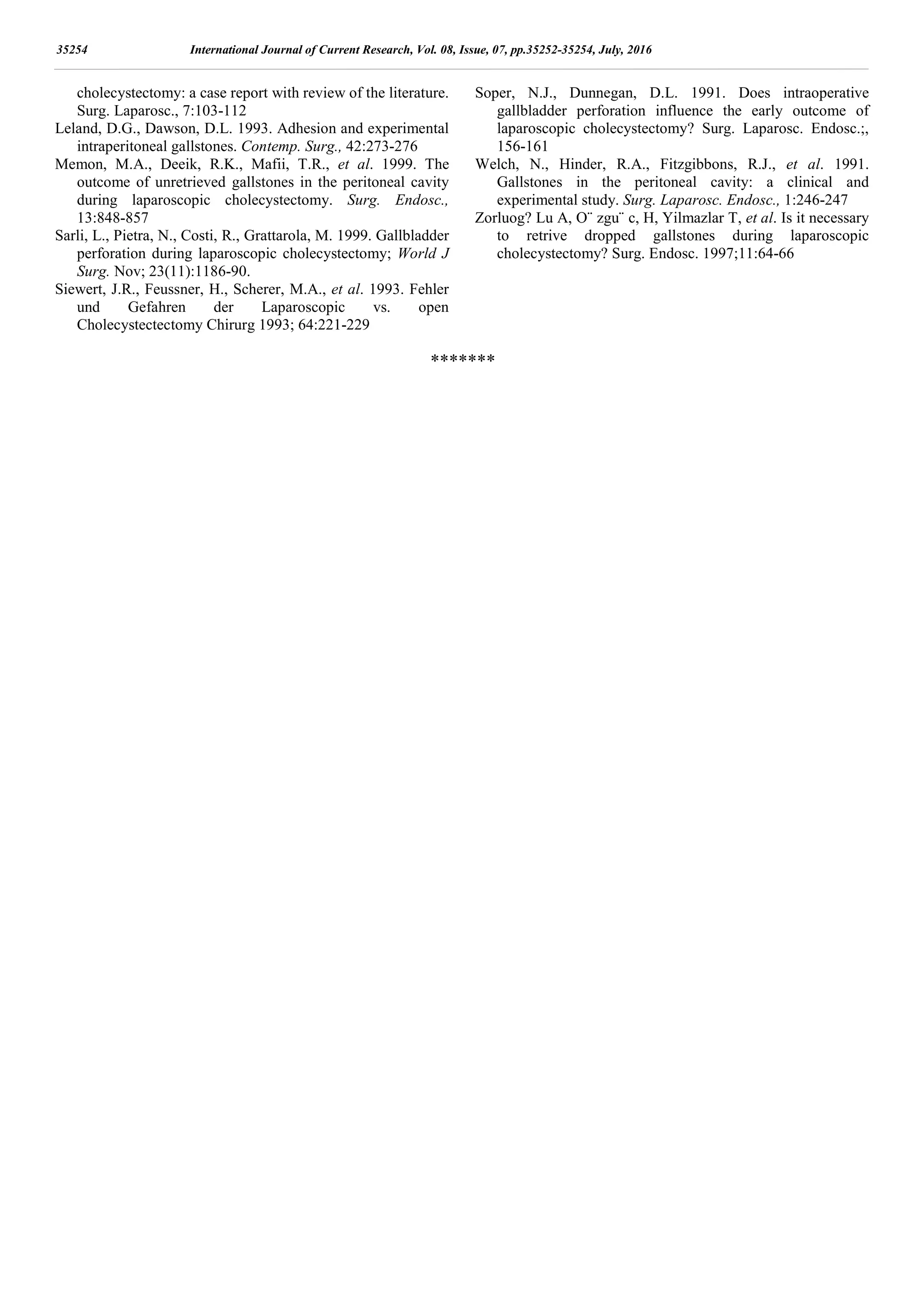 cholecystectomy: a case report with review of the literature.
Surg. Laparosc., 7:103-112
Leland, D.G., Dawson, D.L. 1993. Adhesion and experimental
intraperitoneal gallstones. Contemp. Surg., 42:273-276
Memon, M.A., Deeik, R.K., Mafii, T.R., et al. 1999. The
outcome of unretrieved gallstones in the peritoneal cavity
during laparoscopic cholecystectomy. Surg. Endosc.,
13:848-857
Sarli, L., Pietra, N., Costi, R., Grattarola, M. 1999. Gallbladder
perforation during laparoscopic cholecystectomy; World J
Surg. Nov; 23(11):1186-90.
Siewert, J.R., Feussner, H., Scherer, M.A., et al. 1993. Fehler
und Gefahren der Laparoscopic vs. open
Cholecystectectomy Chirurg 1993; 64:221-229
Soper, N.J., Dunnegan, D.L. 1991. Does intraoperative
gallbladder perforation influence the early outcome of
laparoscopic cholecystectomy? Surg. Laparosc. Endosc.;,
156-161
Welch, N., Hinder, R.A., Fitzgibbons, R.J., et al. 1991.
Gallstones in the peritoneal cavity: a clinical and
experimental study. Surg. Laparosc. Endosc., 1:246-247
Zorluog? Lu A, O¨ zgu¨ c, H, Yilmazlar T, et al. Is it necessary
to retrive dropped gallstones during laparoscopic
cholecystectomy? Surg. Endosc. 1997;11:64-66
*******
35254 International Journal of Current Research, Vol. 08, Issue, 07, pp.35252-35254, July, 2016
 