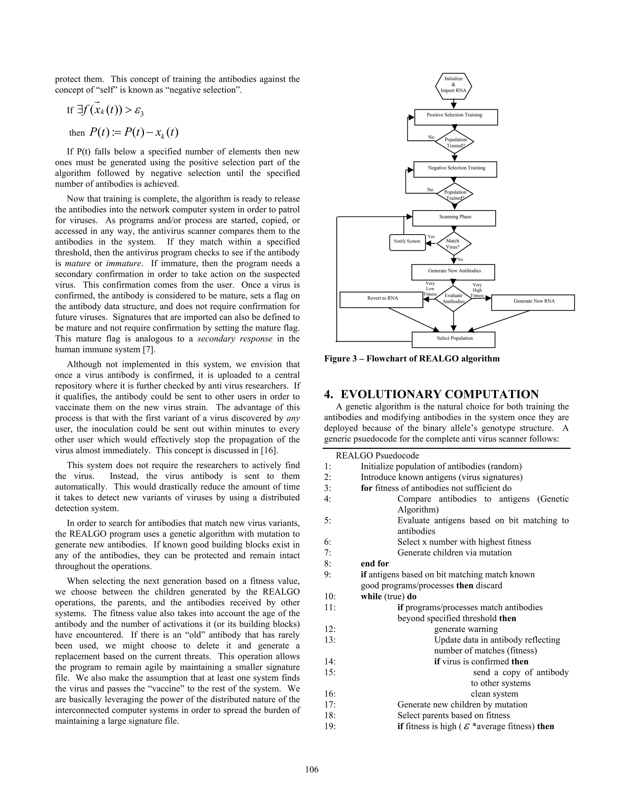 protect them. This concept of training the antibodies against the
concept of “self” is known as “negative selection”.
If 3( ( ))kf x t ε∃ >
r
then ( ) : ( ) ( )kP t P t x t= −
If P(t) falls below a specified number of elements then new
ones must be generated using the positive selection part of the
algorithm followed by negative selection until the specified
number of antibodies is achieved.
Now that training is complete, the algorithm is ready to release
the antibodies into the network computer system in order to patrol
for viruses. As programs and/or process are started, copied, or
accessed in any way, the antivirus scanner compares them to the
antibodies in the system. If they match within a specified
threshold, then the antivirus program checks to see if the antibody
is mature or immature. If immature, then the program needs a
secondary confirmation in order to take action on the suspected
virus. This confirmation comes from the user. Once a virus is
confirmed, the antibody is considered to be mature, sets a flag on
the antibody data structure, and does not require confirmation for
future viruses. Signatures that are imported can also be defined to
be mature and not require confirmation by setting the mature flag.
This mature flag is analogous to a secondary response in the
human immune system [7].
Although not implemented in this system, we envision that
once a virus antibody is confirmed, it is uploaded to a central
repository where it is further checked by anti virus researchers. If
it qualifies, the antibody could be sent to other users in order to
vaccinate them on the new virus strain. The advantage of this
process is that with the first variant of a virus discovered by any
user, the inoculation could be sent out within minutes to every
other user which would effectively stop the propagation of the
virus almost immediately. This concept is discussed in [16].
This system does not require the researchers to actively find
the virus. Instead, the virus antibody is sent to them
automatically. This would drastically reduce the amount of time
it takes to detect new variants of viruses by using a distributed
detection system.
In order to search for antibodies that match new virus variants,
the REALGO program uses a genetic algorithm with mutation to
generate new antibodies. If known good building blocks exist in
any of the antibodies, they can be protected and remain intact
throughout the operations.
When selecting the next generation based on a fitness value,
we choose between the children generated by the REALGO
operations, the parents, and the antibodies received by other
systems. The fitness value also takes into account the age of the
antibody and the number of activations it (or its building blocks)
have encountered. If there is an “old” antibody that has rarely
been used, we might choose to delete it and generate a
replacement based on the current threats. This operation allows
the program to remain agile by maintaining a smaller signature
file. We also make the assumption that at least one system finds
the virus and passes the “vaccine” to the rest of the system. We
are basically leveraging the power of the distributed nature of the
interconnected computer systems in order to spread the burden of
maintaining a large signature file.
Figure 3 – Flowchart of REALGO algorithm
4. EVOLUTIONARY COMPUTATION
A genetic algorithm is the natural choice for both training the
antibodies and modifying antibodies in the system once they are
deployed because of the binary allele’s genotype structure. A
generic psuedocode for the complete anti virus scanner follows:
REALGO Psuedocode
1: Initialize population of antibodies (random)
2: Introduce known antigens (virus signatures)
3: for fitness of antibodies not sufficient do
4: Compare antibodies to antigens (Genetic
Algorithm)
5: Evaluate antigens based on bit matching to
antibodies
6: Select x number with highest fitness
7: Generate children via mutation
8: end for
9: if antigens based on bit matching match known
good programs/processes then discard
10: while (true) do
11: if programs/processes match antibodies
beyond specified threshold then
12: generate warning
13: Update data in antibody reflecting
number of matches (fitness)
14: if virus is confirmed then
15: send a copy of antibody
to other systems
16: clean system
17: Generate new children by mutation
18: Select parents based on fitness
19: if fitness is high (ε *average fitness) then
Initialize
&
Import RNA
Population
Trained?
No
Positive Selection Training
Negative Selection Training
Population
Trained?
No
Scanning Phase
Match
Virus?
Yes
Notify System
Evaluate
Antibodies
Generate New Antibodies
Revert to RNA
Generate New RNA
Select Population
Very
High
Fitness
Very
Low
Fitness
No
106
 