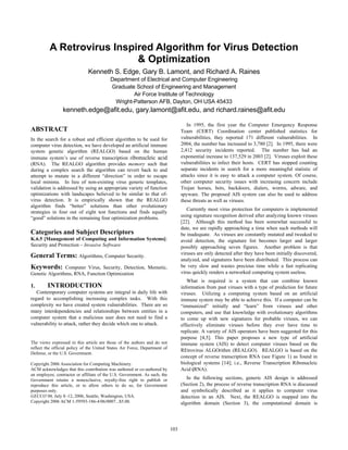 A Retrovirus Inspired Algorithm for Virus Detection
& Optimization
Kenneth S. Edge, Gary B. Lamont, and Richard A. Raines
Department of Electrical and Computer Engineering
Graduate School of Engineering and Management
Air Force Institute of Technology
Wright-Patterson AFB, Dayton, OH USA 45433
kenneth.edge@afit.edu, gary.lamont@afit.edu, and richard.raines@afit.edu
ABSTRACT
In the search for a robust and efficient algorithm to be used for
computer virus detection, we have developed an artificial immune
system genetic algorithm (REALGO) based on the human
immune system’s use of reverse transcription ribonucleic acid
(RNA). The REALGO algorithm provides memory such that
during a complex search the algorithm can revert back to and
attempt to mutate in a different “direction” in order to escape
local minima. In lieu of non-existing virus generic templates,
validation is addressed by using an appropriate variety of function
optimizations with landscapes believed to be similar to that of-
virus detection. It is empirically shown that the REALGO
algorithm finds “better” solutions than other evolutionary
strategies in four out of eight test functions and finds equally
“good” solutions in the remaining four optimization problems.
Categories and Subject Descriptors
K.6.5 [Management of Computing and Information Systems]:
Security and Protection – Invasive Software
General Terms: Algorithms, Computer Security.
Keywords: Computer Virus, Security, Detection, Memetic,
Genetic Algorithms, RNA, Function Optimization
1. INTRODUCTION
Contemporary computer systems are integral in daily life with
regard to accomplishing increasing complex tasks. With this
complexity we have created system vulnerabilities. There are so
many interdependencies and relationships between entities in a
computer system that a malicious user does not need to find a
vulnerability to attack, rather they decide which one to attack.
The views expressed in this article are those of the authors and do not
reflect the official policy of the United States Air Force, Department of
Defense, or the U.S. Government.
Copyright 2006 Association for Computing Machinery.
ACM acknowledges that this contribution was authored or co-authored by
an employee, contractor or affiliate of the U.S. Government. As such, the
Government retains a nonexclusive, royalty-free right to publish or
reproduce this article, or to allow others to do so, for Government
purposes only.
GECCO’06, July 8–12, 2006, Seattle, Washington, USA.
Copyright 2006 ACM 1-59593-186-4/06/0007...$5.00.
In 1995, the first year the Computer Emergency Response
Team (CERT) Coordination center published statistics for
vulnerabilities, they reported 171 different vulnerabilities. In
2004, the number has increased to 3,780 [2]. In 1995, there were
2,412 security incidents reported. The number has had an
exponential increase to 137,529 in 2003 [2]. Viruses exploit these
vulnerabilities to infect their hosts. CERT has stopped counting
separate incidents in search for a more meaningful statistic of
attacks since it is easy to attack a computer system. Of course,
other computer security issues with increasing concern include
Trojan horses, bots, backdoors, dialers, worms, adware, and
spyware. The proposed AIS system can also be used to address
these threats as well as viruses.
Currently most virus protection for computers is implemented
using signature recognition derived after analyzing known viruses
[22]. Although this method has been somewhat successful to
date, we are rapidly approaching a time when such methods will
be inadequate. As viruses are constantly mutated and tweaked to
avoid detection, the signature list becomes larger and larger
possibly approaching seven figures. Another problem is that
viruses are only detected after they have been initially discovered,
analyzed, and signatures have been distributed. This process can
be very slow and wastes precious time while a fast replicating
virus quickly renders a networked computing system useless.
What is required is a system that can combine known
information from past viruses with a type of prediction for future
viruses. Utilizing a computing system based on an artificial
immune system may be able to achieve this. If a computer can be
“immunized” initially and “learn” from viruses and other
computers, and use that knowledge with evolutionary algorithms
to come up with new signatures for probable viruses, we can
effectively eliminate viruses before they ever have time to
replicate. A variety of AIS operators have been suggested for this
purpose [4,5]. This paper proposes a new type of artificial
immune system (AIS) to detect computer viruses based on the
REtrovirus ALGOrithm (REALGO). REALGO is based on the
concept of reverse transcription RNA (see Figure 1) as found in
biological systems [14]; i.e., Reverse Transcription Ribonucleic
Acid (RNA).
In the following sections, generic AIS design is addressed
(Section 2), the process of reverse transcription RNA is discussed
and symbolically described as it applies to computer virus
detection in an AIS. Next, the REALGO is mapped into the
algorithm domain (Section 3), the computational domain is
103
 