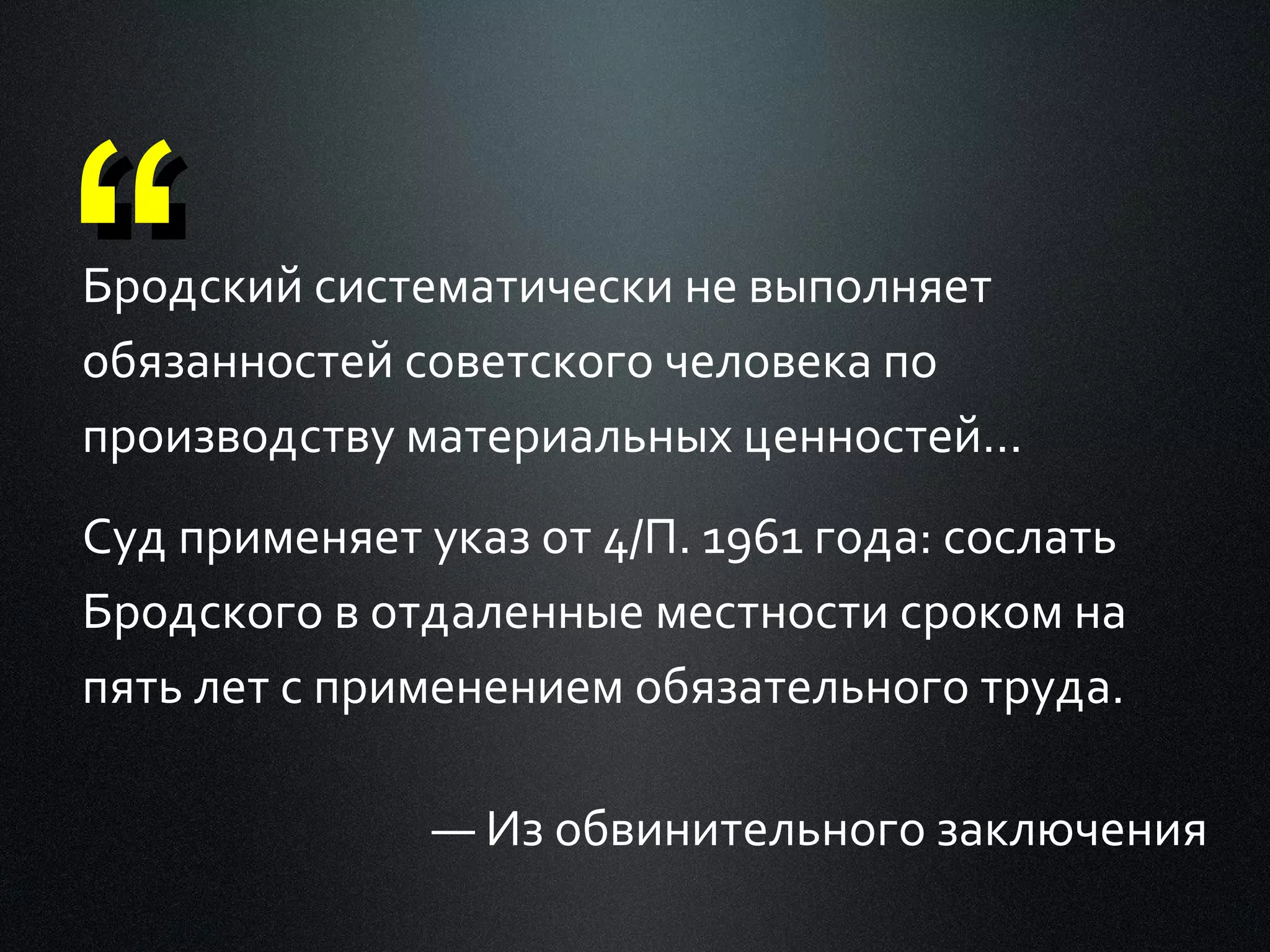 “

Бродский систематически не выполняет
обязанностей советского человека по
производству материальных ценностей...
Суд применяет указ от 4/П. 1961 года: сослать
Бродского в отдаленные местности сроком на
пять лет с применением обязательного труда.
— Из обвинительного заключения

 