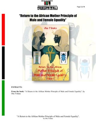 Page 1 of 4




         “Return to the African Mother Principle of
                Male and Female Equality”




EXTRACTS:

From the book: "A Return to the Afrikan Mother Principle of Male and Female Equality", by
Oba T'shaka




      "A Return to the Afrikan Mother Principle of Male and Female Equality",
                                      by Oba T'shaka
 