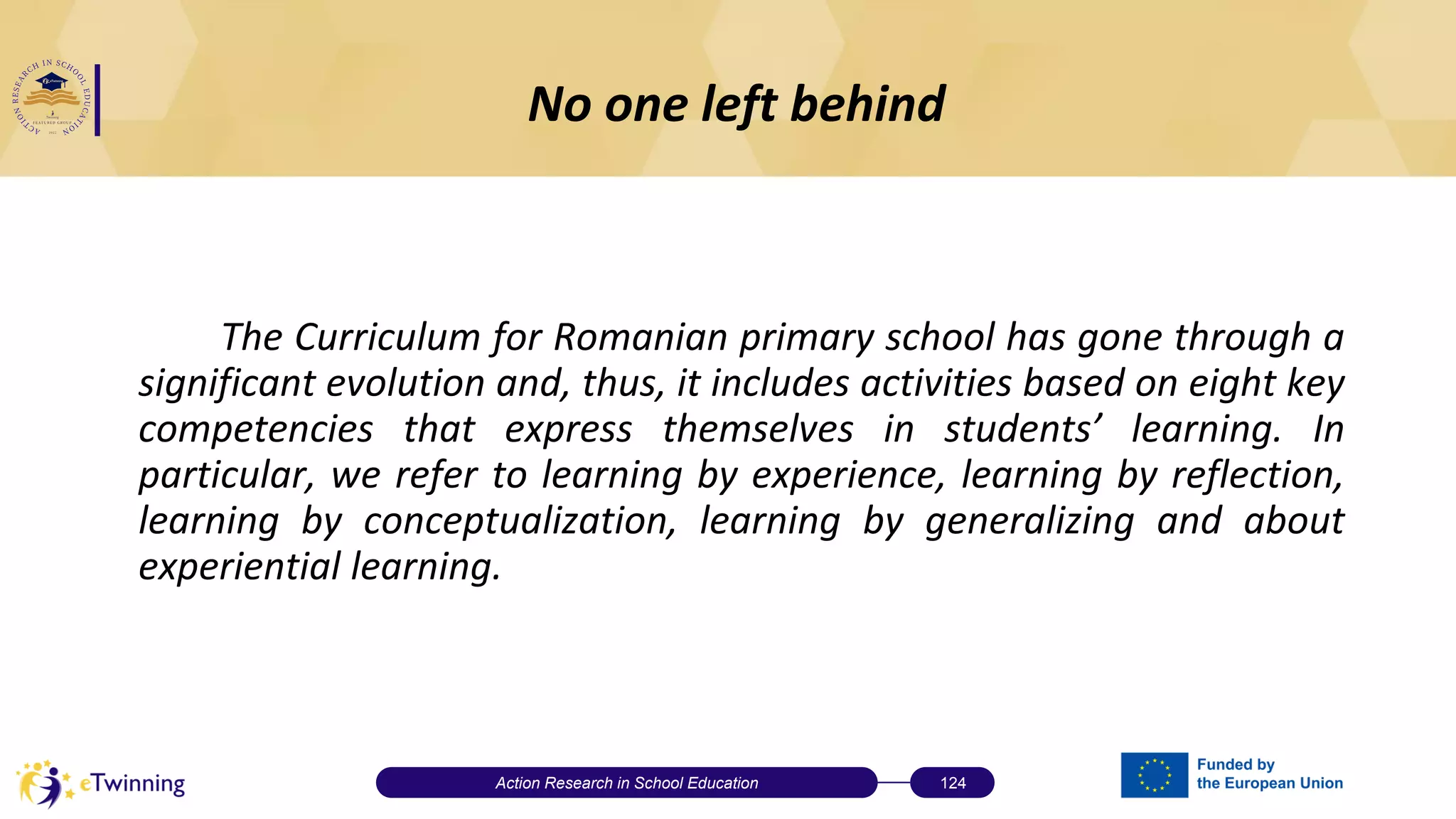 No one left behind
The Curriculum for Romanian primary school has gone through a
significant evolution and, thus, it includes activities based on eight key
competencies that express themselves in students’ learning. In
particular, we refer to learning by experience, learning by reflection,
learning by conceptualization, learning by generalizing and about
experiential learning.
Action Research in School Education 124
 