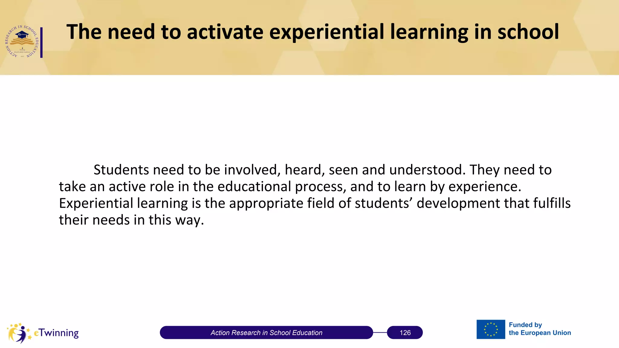 The need to activate experiential learning in school
Students need to be involved, heard, seen and understood. They need to
take an active role in the educational process, and to learn by experience.
Experiential learning is the appropriate field of students’ development that fulfills
their needs in this way.
Action Research in School Education 126
 
