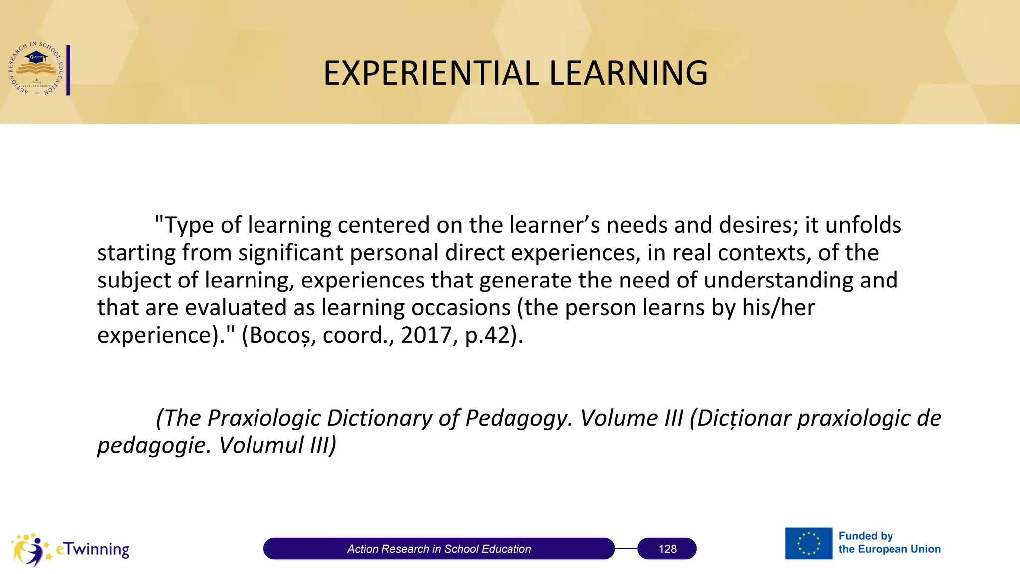 EXPERIENTIAL LEARNING
"Type of learning centered on the learner’s needs and desires; it unfolds
starting from significant personal direct experiences, in real contexts, of the
subject of learning, experiences that generate the need of understanding and
that are evaluated as learning occasions (the person learns by his/her
experience)." (Bocoș, coord., 2017, p.42).
(The Praxiologic Dictionary of Pedagogy. Volume III (Dicționar praxiologic de
pedagogie. Volumul III)
Action Research in School Education 128
 