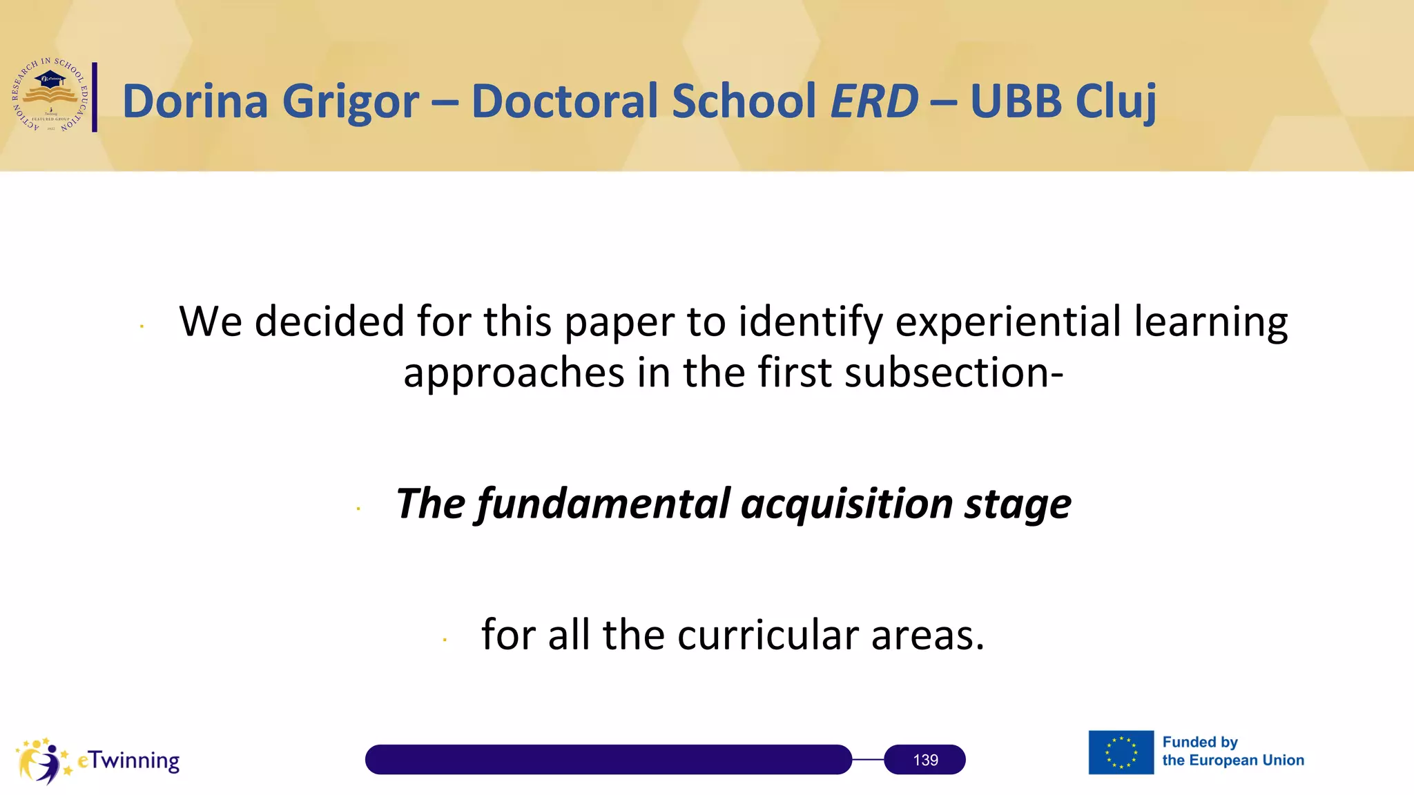 ∙ We decided for this paper to identify experiential learning
approaches in the first subsection-
∙ The fundamental acquisition stage
∙ for all the curricular areas.
139
Dorina Grigor – Doctoral School ERD – UBB Cluj
 