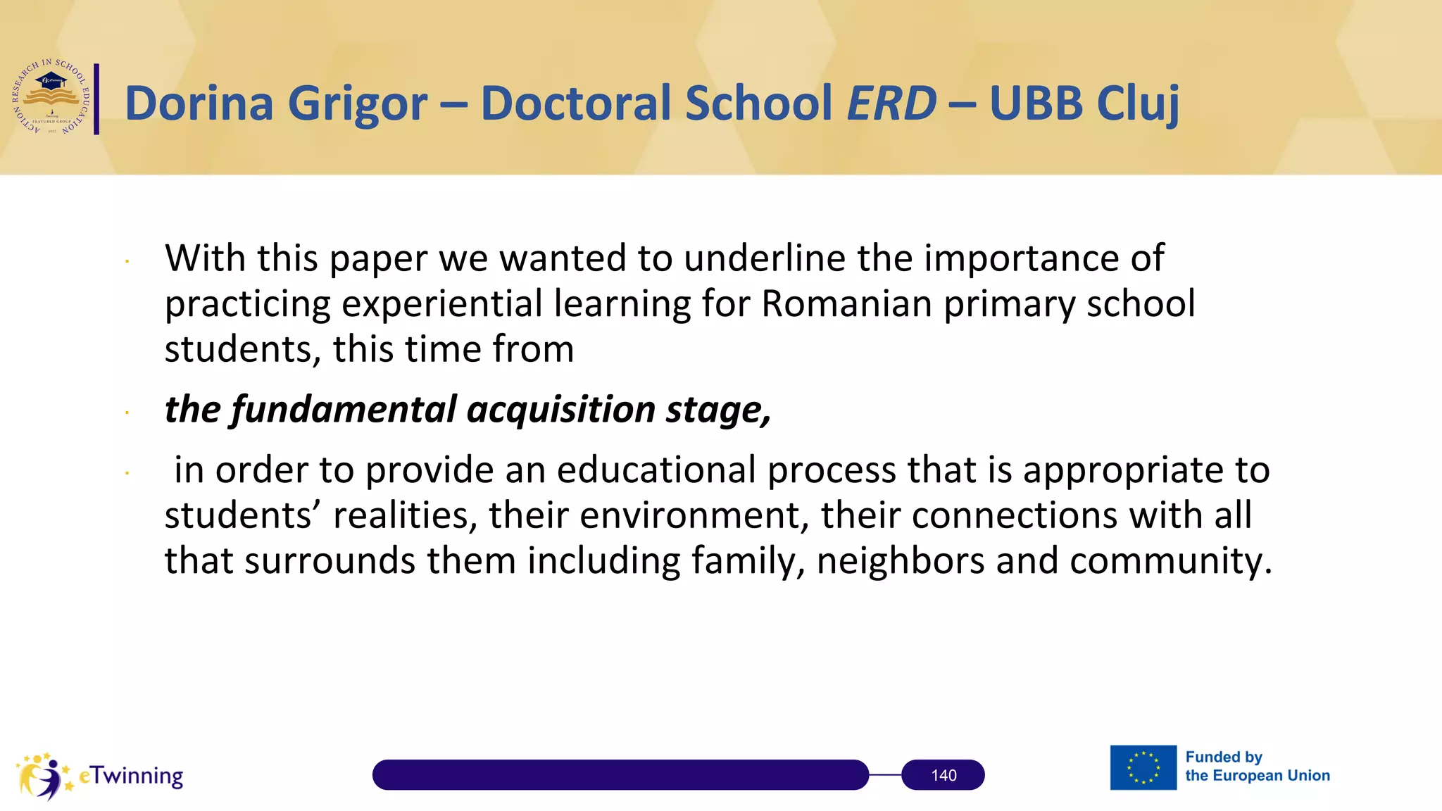 ∙ With this paper we wanted to underline the importance of
practicing experiential learning for Romanian primary school
students, this time from
∙ the fundamental acquisition stage,
∙ in order to provide an educational process that is appropriate to
students’ realities, their environment, their connections with all
that surrounds them including family, neighbors and community.
140
Dorina Grigor – Doctoral School ERD – UBB Cluj
 