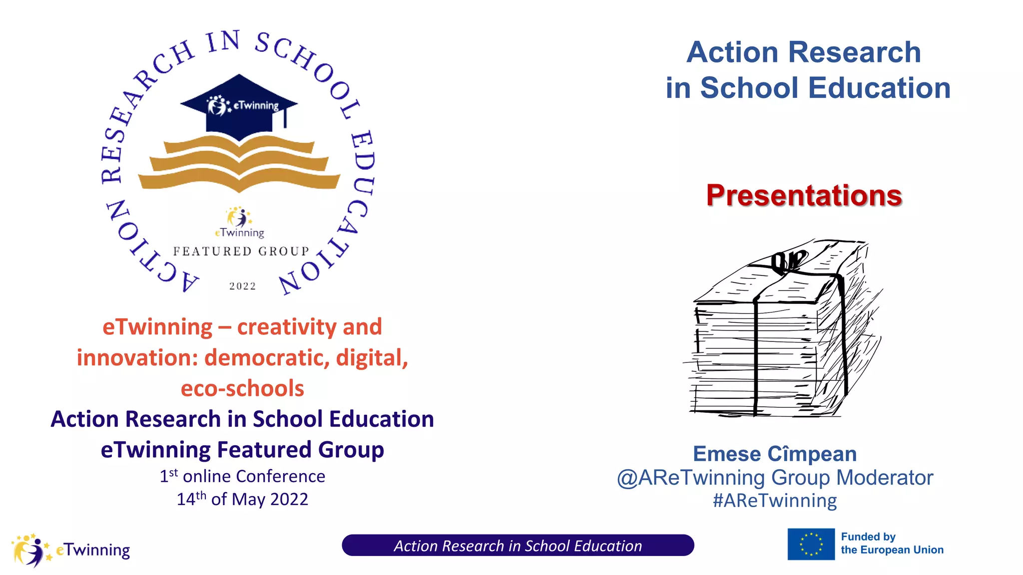 eTwinning – creativity and
innovation: democratic, digital,
eco-schools
Action Research in School Education
eTwinning Featured Group
1st online Conference
14th of May 2022
Action Research in School Education
Emese Cîmpean
@AReTwinning Group Moderator
#AReTwinning
Action Research
in School Education
Presentations
 