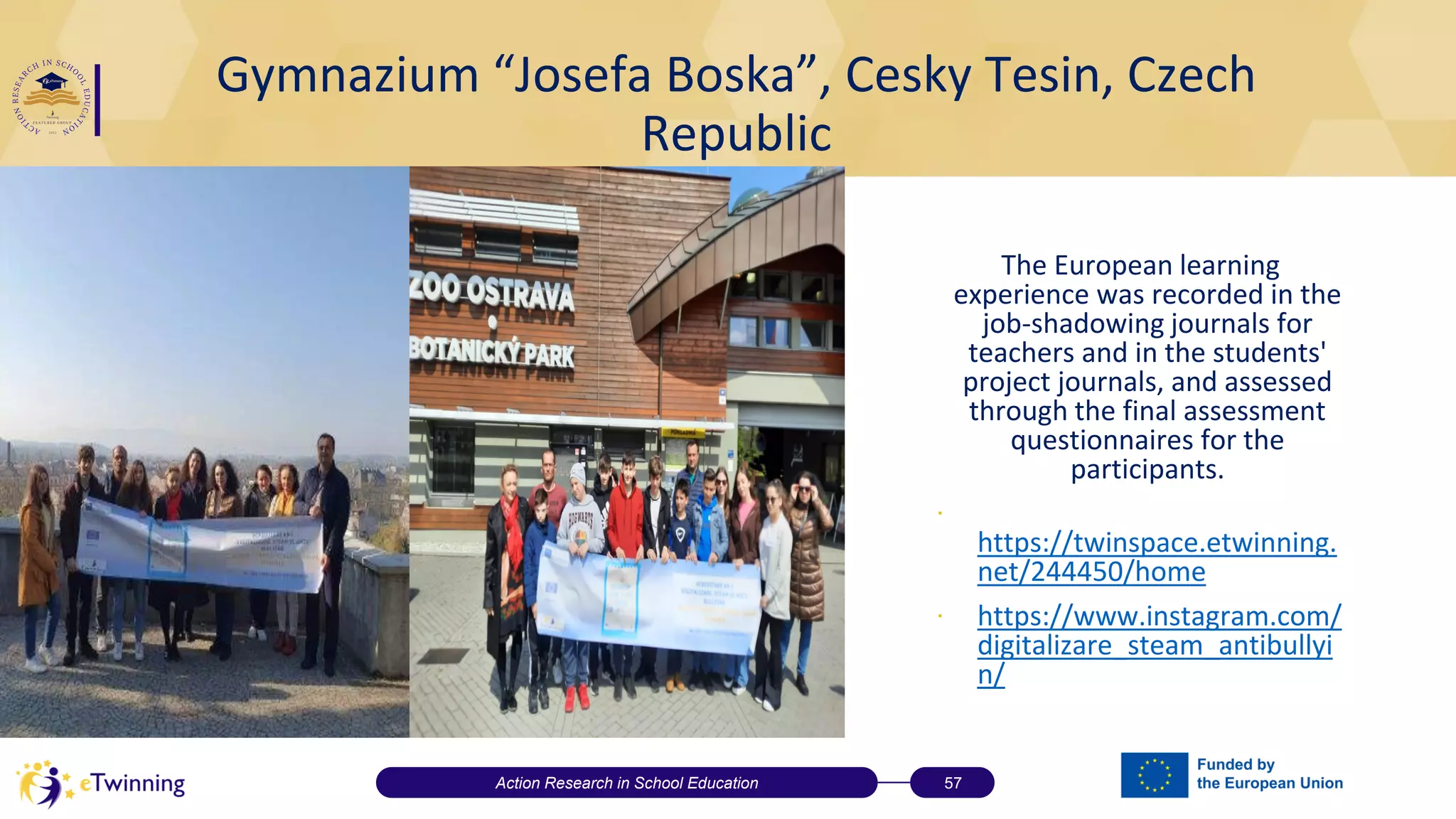 Gymnazium “Josefa Boska”, Cesky Tesin, Czech
Republic
The European learning
experience was recorded in the
job-shadowing journals for
teachers and in the students'
project journals, and assessed
through the final assessment
questionnaires for the
participants.
∙
https://twinspace.etwinning.
net/244450/home
∙ https://www.instagram.com/
digitalizare_steam_antibullyi
n/
Action Research in School Education 57
 