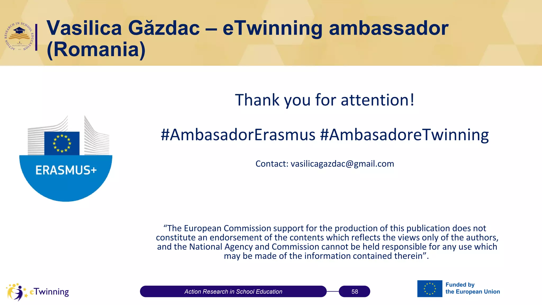 Vasilica Găzdac – eTwinning ambassador
(Romania)
Thank you for attention!
#AmbasadorErasmus #AmbasadoreTwinning
Contact: vasilicagazdac@gmail.com
“The European Commission support for the production of this publication does not
constitute an endorsement of the contents which reflects the views only of the authors,
and the National Agency and Commission cannot be held responsible for any use which
may be made of the information contained therein”.
Action Research in School Education 58
 