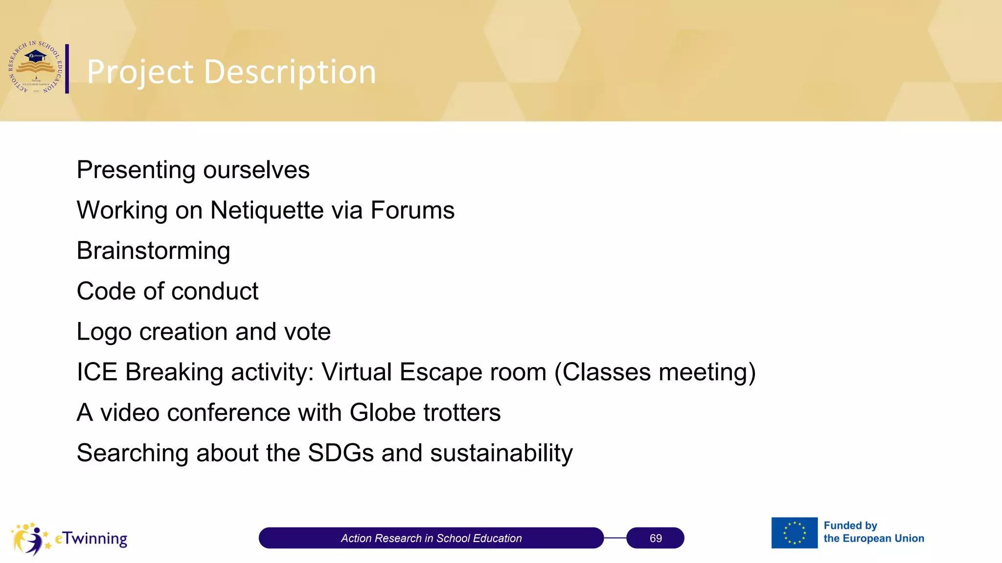 Project Description
Action Research in School Education 69
Presenting ourselves
Working on Netiquette via Forums
Brainstorming
Code of conduct
Logo creation and vote
ICE Breaking activity: Virtual Escape room (Classes meeting)
A video conference with Globe trotters
Searching about the SDGs and sustainability
 