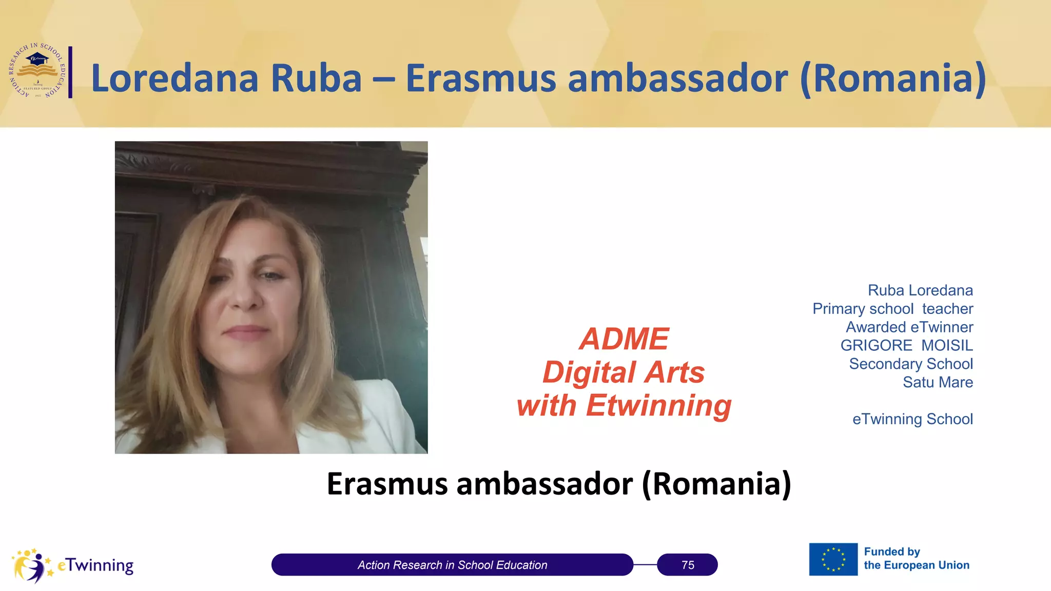 Loredana Ruba – Erasmus ambassador (Romania)
Erasmus ambassador (Romania)
Action Research in School Education 75
Ruba Loredana
Primary school teacher
Awarded eTwinner
GRIGORE MOISIL
Secondary School
Satu Mare
eTwinning School
Colegiul Național „Petru Rareș” Beclean, Romania
ADME
Digital Arts
with Etwinning
 