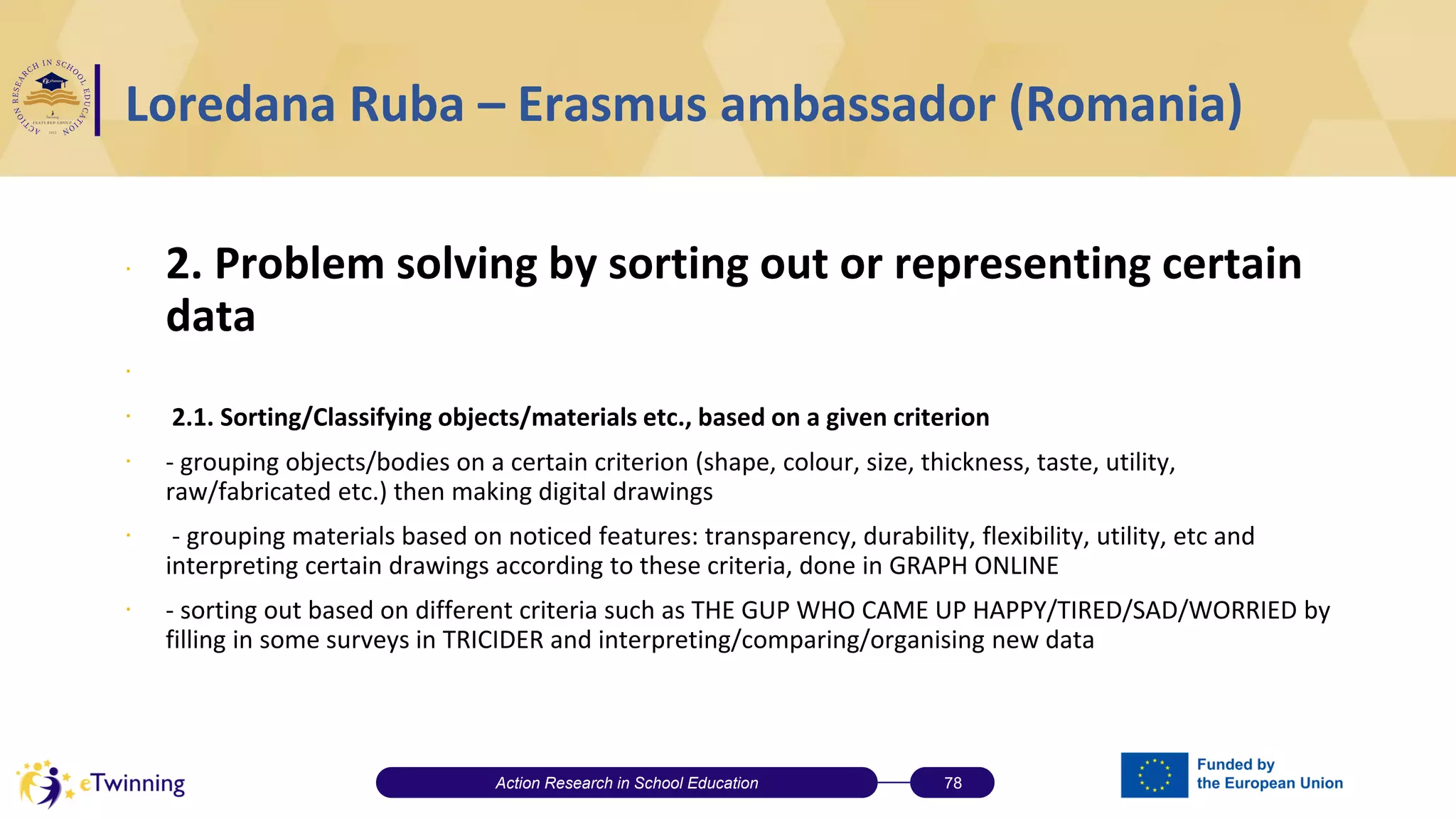 Loredana Ruba – Erasmus ambassador (Romania)
∙ 2. Problem solving by sorting out or representing certain
data
∙
∙ 2.1. Sorting/Classifying objects/materials etc., based on a given criterion
∙ - grouping objects/bodies on a certain criterion (shape, colour, size, thickness, taste, utility,
raw/fabricated etc.) then making digital drawings
∙ - grouping materials based on noticed features: transparency, durability, flexibility, utility, etc and
interpreting certain drawings according to these criteria, done in GRAPH ONLINE
∙ - sorting out based on different criteria such as THE GUP WHO CAME UP HAPPY/TIRED/SAD/WORRIED by
filling in some surveys in TRICIDER and interpreting/comparing/organising new data
Action Research in School Education 78
 