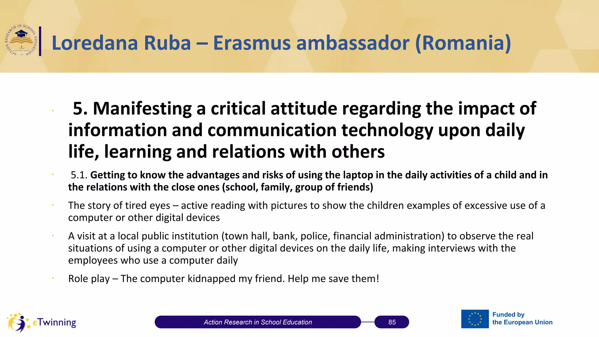 Loredana Ruba – Erasmus ambassador (Romania)
∙ 5. Manifesting a critical attitude regarding the impact of
information and communication technology upon daily
life, learning and relations with others
∙ 5.1. Getting to know the advantages and risks of using the laptop in the daily activities of a child and in
the relations with the close ones (school, family, group of friends)
∙ The story of tired eyes – active reading with pictures to show the children examples of excessive use of a
computer or other digital devices
∙ A visit at a local public institution (town hall, bank, police, financial administration) to observe the real
situations of using a computer or other digital devices on the daily life, making interviews with the
employees who use a computer daily
∙ Role play – The computer kidnapped my friend. Help me save them!
Action Research in School Education 85
 
