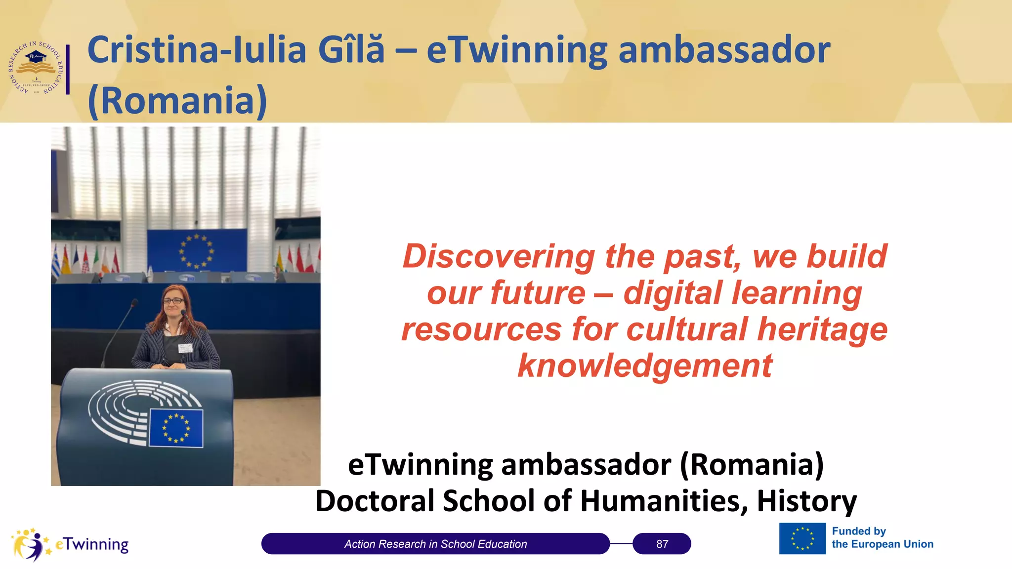 Cristina-Iulia Gîlă – eTwinning ambassador
(Romania)
eTwinning ambassador (Romania)
Doctoral School of Humanities, History
Action Research in School Education 87
Discovering the past, we build
our future – digital learning
resources for cultural heritage
knowledgement
 