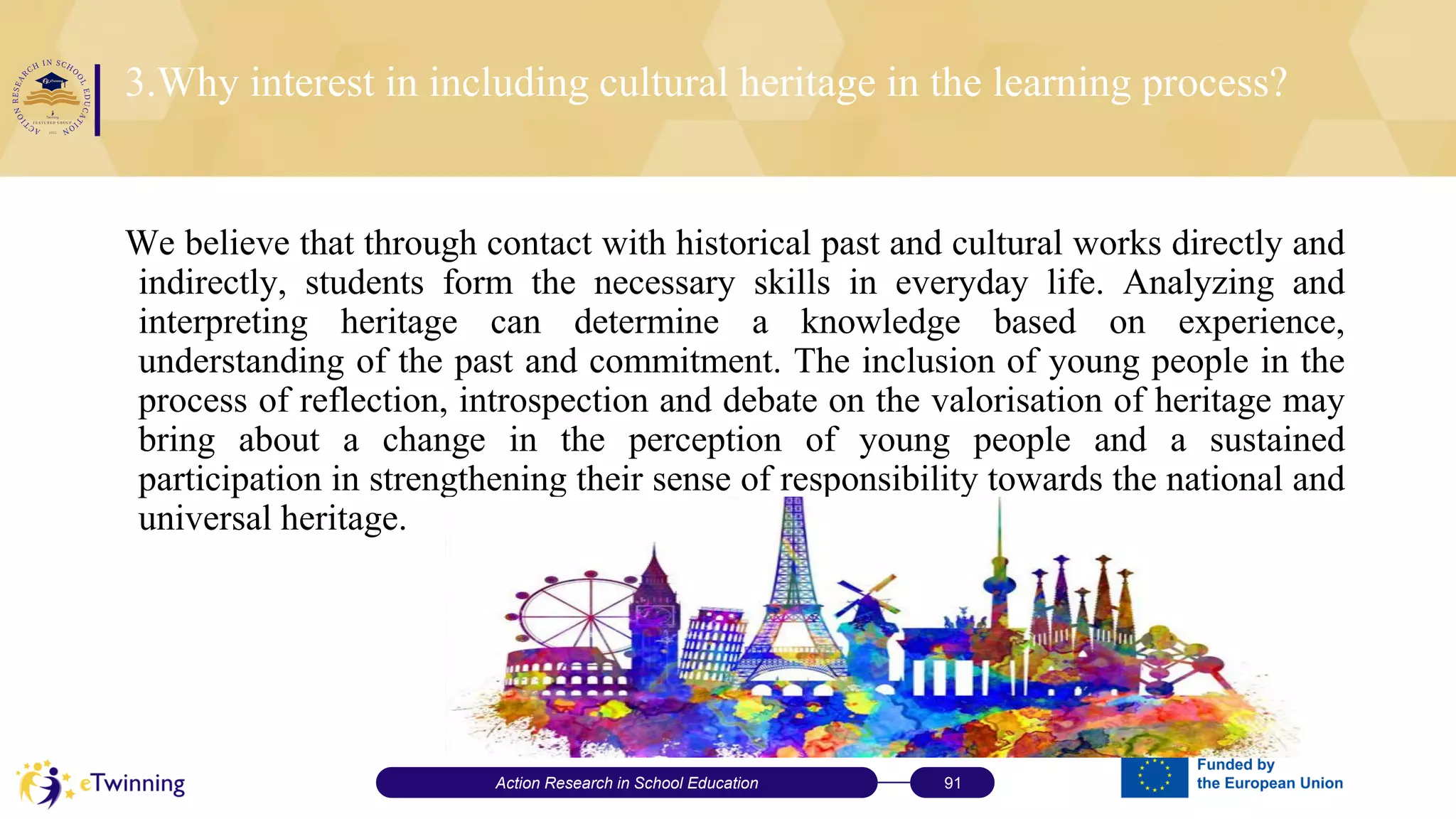3.Why interest in including cultural heritage in the learning process?
We believe that through contact with historical past and cultural works directly and
indirectly, students form the necessary skills in everyday life. Analyzing and
interpreting heritage can determine a knowledge based on experience,
understanding of the past and commitment. The inclusion of young people in the
process of reflection, introspection and debate on the valorisation of heritage may
bring about a change in the perception of young people and a sustained
participation in strengthening their sense of responsibility towards the national and
universal heritage.
Action Research in School Education 91
 