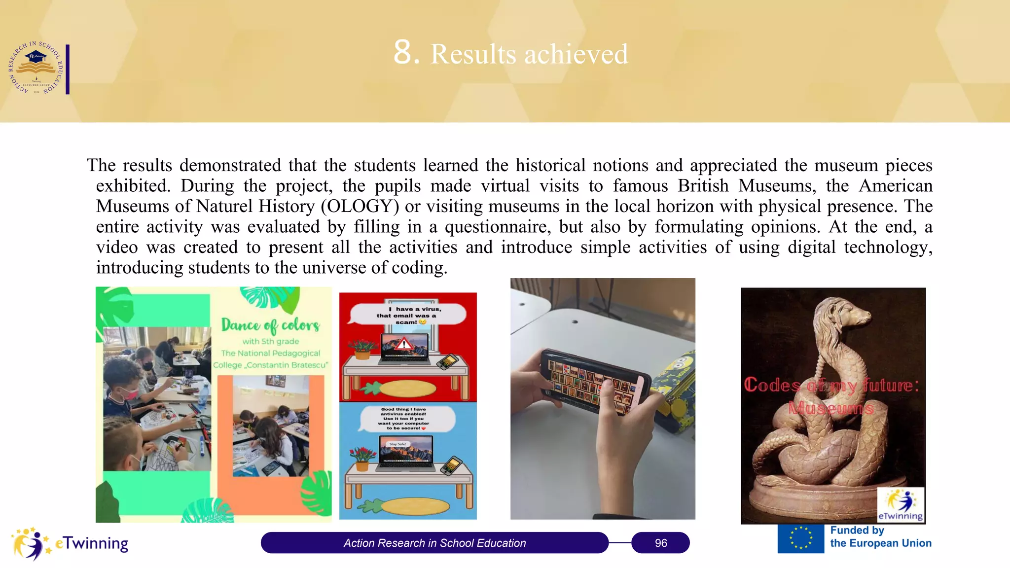 8. Results achieved
The results demonstrated that the students learned the historical notions and appreciated the museum pieces
exhibited. During the project, the pupils made virtual visits to famous British Museums, the American
Museums of Naturel History (OLOGY) or visiting museums in the local horizon with physical presence. The
entire activity was evaluated by filling in a questionnaire, but also by formulating opinions. At the end, a
video was created to present all the activities and introduce simple activities of using digital technology,
introducing students to the universe of coding.
Action Research in School Education 96
 